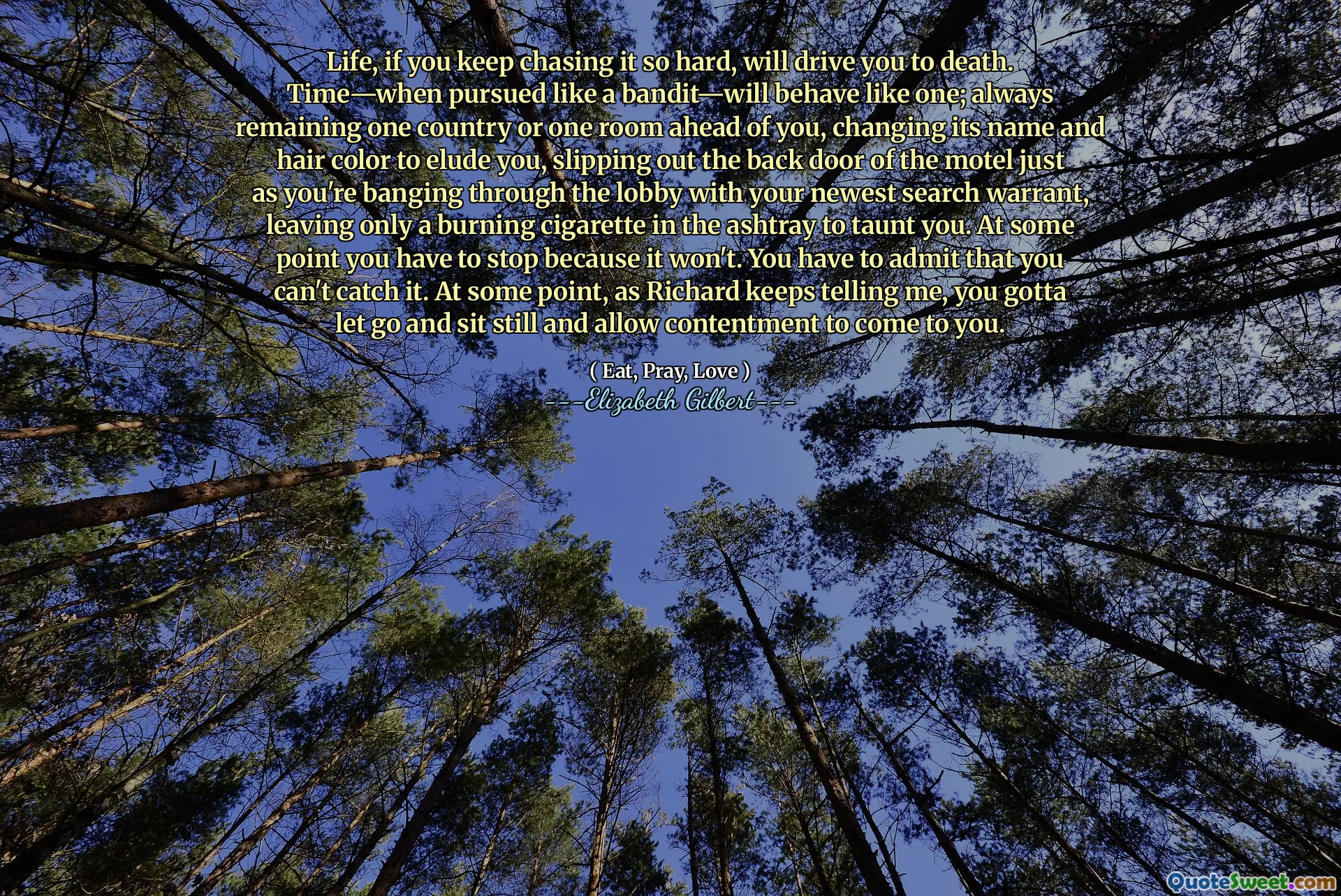 Life, if you keep chasing it so hard, will drive you to death. Time—when pursued like a bandit—will behave like one; always remaining one country or one room ahead of you, changing its name and hair color to elude you, slipping out the back door of the motel just as you're banging through the lobby with your newest search warrant, leaving only a burning cigarette in the ashtray to taunt you. At some point you have to stop because it won't. You have to admit that you can't catch it. At some point, as Richard keeps telling me, you gotta let go and sit still and allow contentment to come to you.