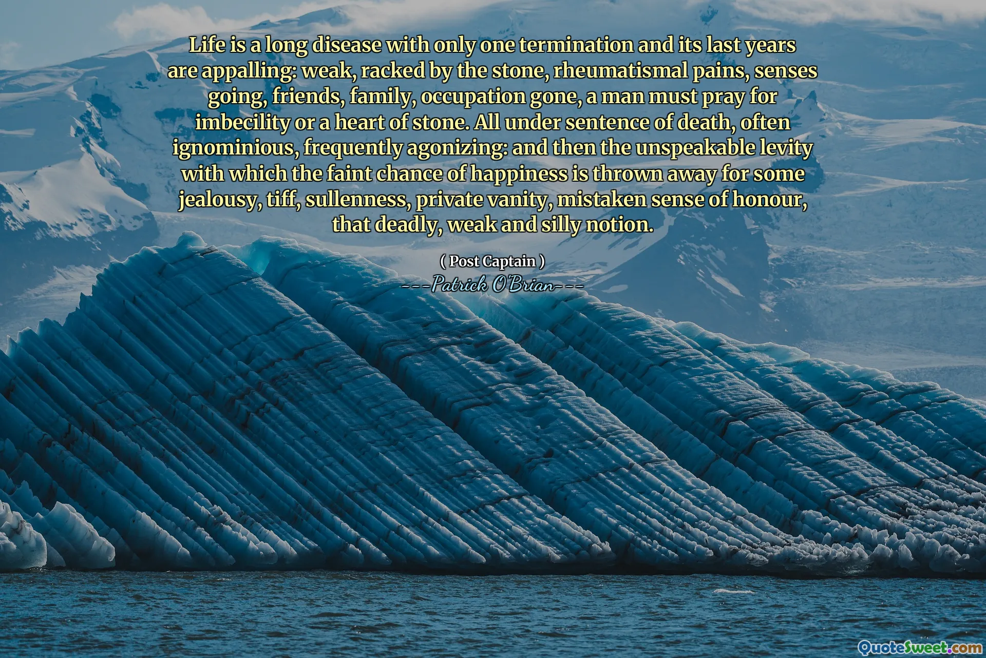 Life is a long disease with only one termination and its last years are appalling: weak, racked by the stone, rheumatismal pains, senses going, friends, family, occupation gone, a man must pray for imbecility or a heart of stone. All under sentence of death, often ignominious, frequently agonizing: and then the unspeakable levity with which the faint chance of happiness is thrown away for some jealousy, tiff, sullenness, private vanity, mistaken sense of honour, that deadly, weak and silly notion.