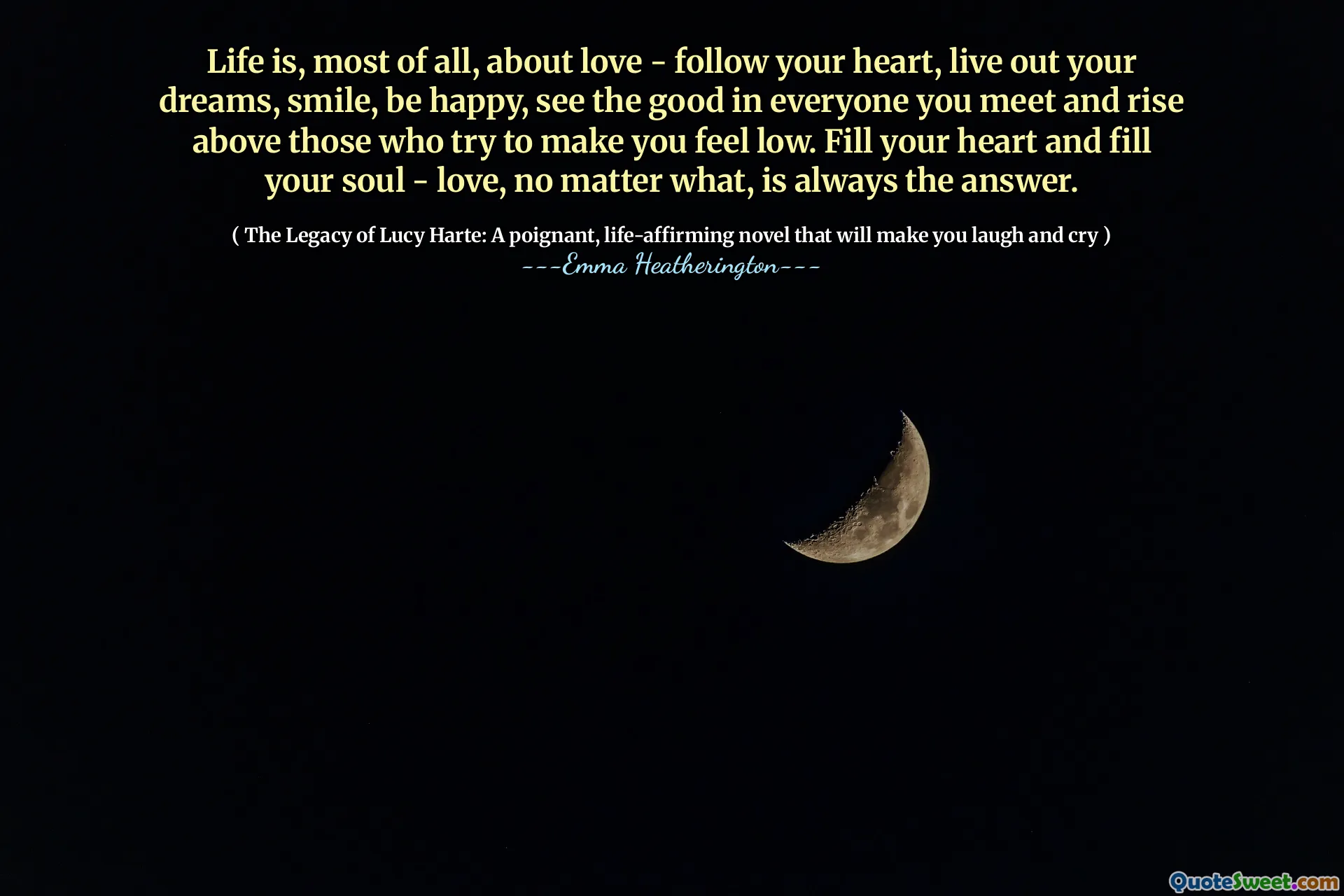 La vida es, sobre todo, sobre el amor: sigue tu corazón, vive tus sueños, sonríe, sé feliz, mira lo bueno de todos los que conoces y se elevan por encima de aquellos que intentan hacerte sentir bajo. Llena tu corazón y llena tu alma, el amor, pase lo que pase, siempre es la respuesta.