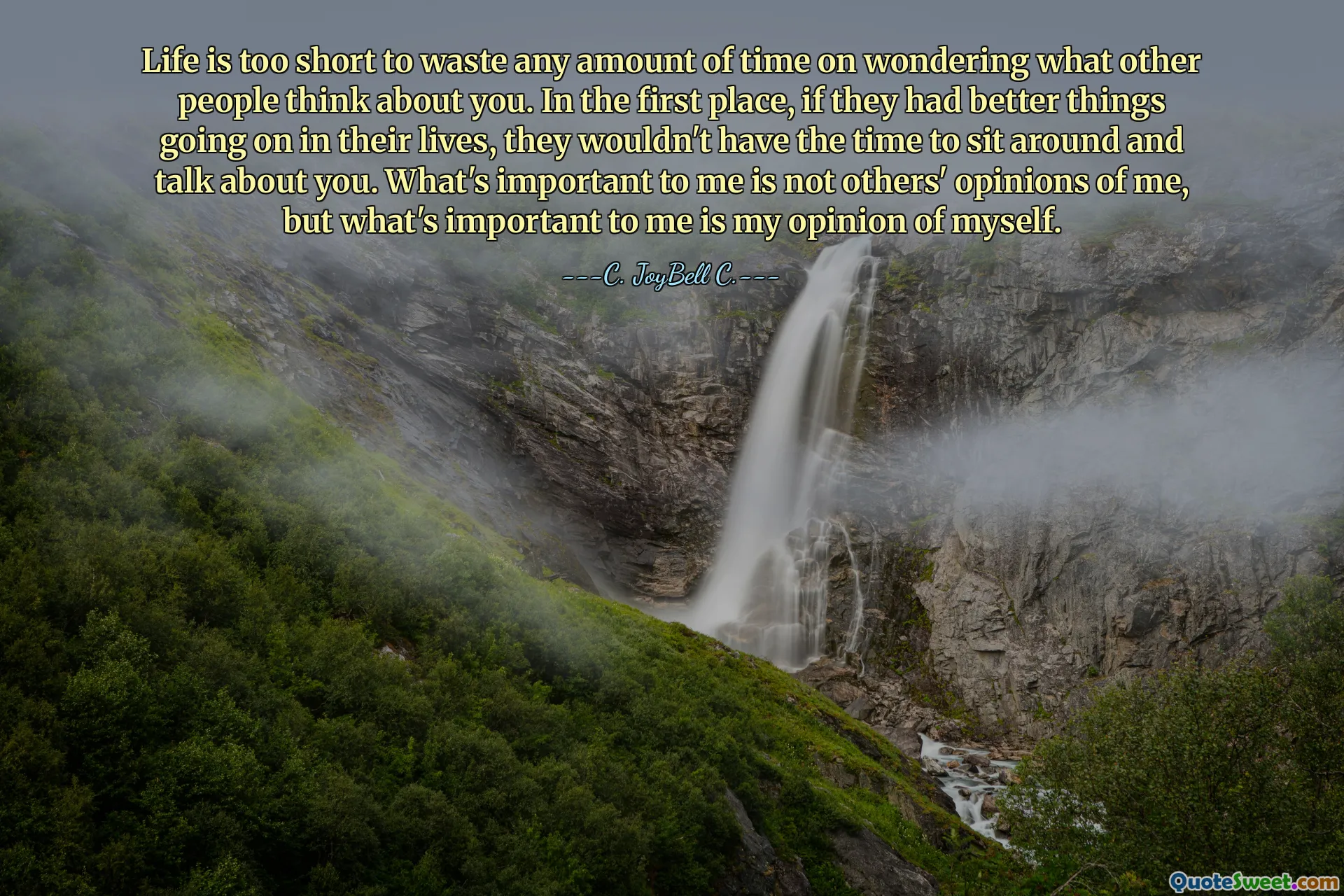 Life is too short to waste any amount of time on wondering what other people think about you. In the first place, if they had better things going on in their lives, they wouldn't have the time to sit around and talk about you. What's important to me is not others' opinions of me, but what's important to me is my opinion of myself.