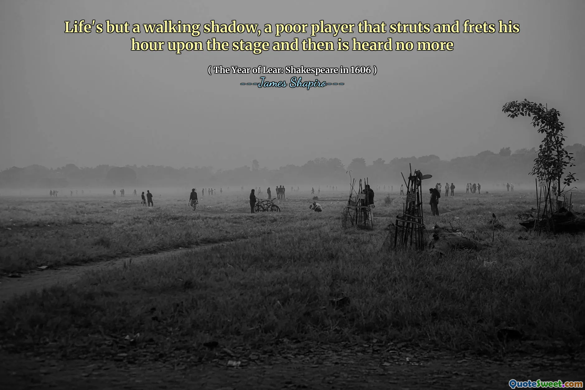 Life's but a walking shadow, a poor player that struts and frets his hour upon the stage and then is heard no more