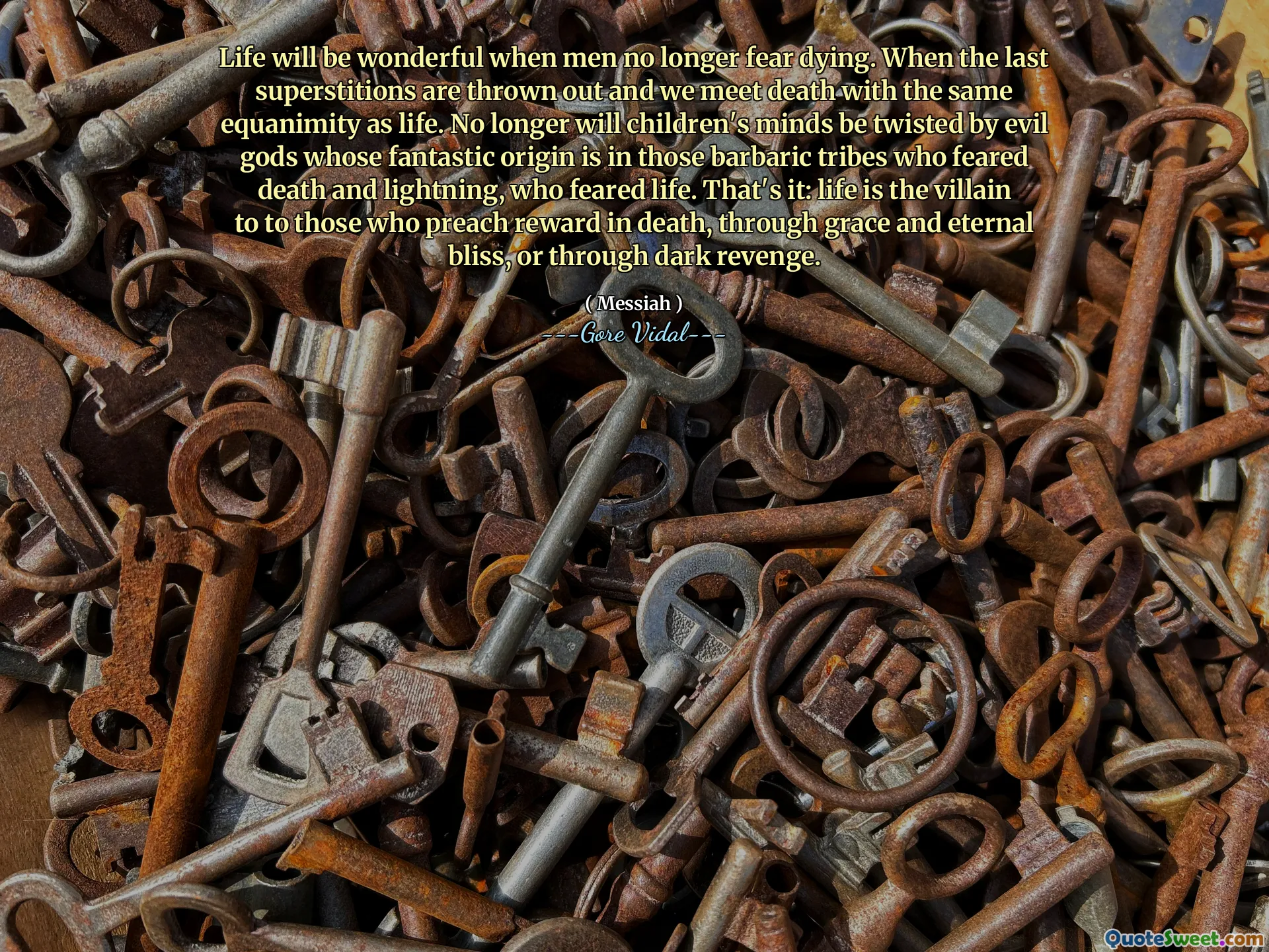 Life will be wonderful when men no longer fear dying. When the last superstitions are thrown out and we meet death with the same equanimity as life. No longer will children's minds be twisted by evil gods whose fantastic origin is in those barbaric tribes who feared death and lightning, who feared life. That's it: life is the villain to to those who preach reward in death, through grace and eternal bliss, or through dark revenge.