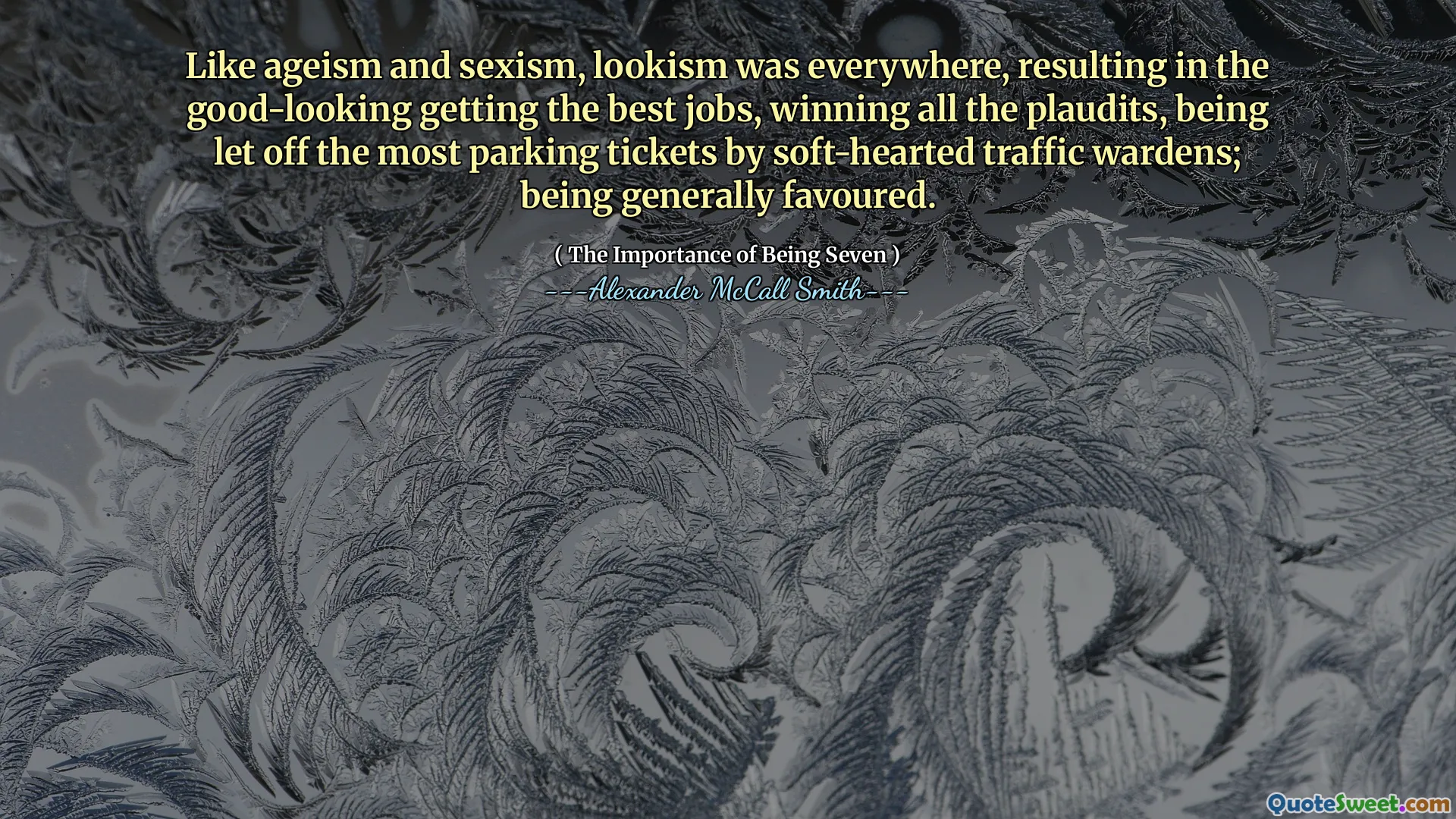 उम्रवाद और लिंगवाद की तरह, लुकिज्म हर जगह था, जिसके परिणामस्वरूप अच्छे दिखने वाले सबसे अच्छे काम मिलते थे, सभी प्लाडिट्स जीतते थे, नरम-दिल वाले ट्रैफिक वार्डन द्वारा सबसे अधिक पार्किंग टिकटों को छोड़ दिया जाता था; आम तौर पर इष्ट होने के नाते।