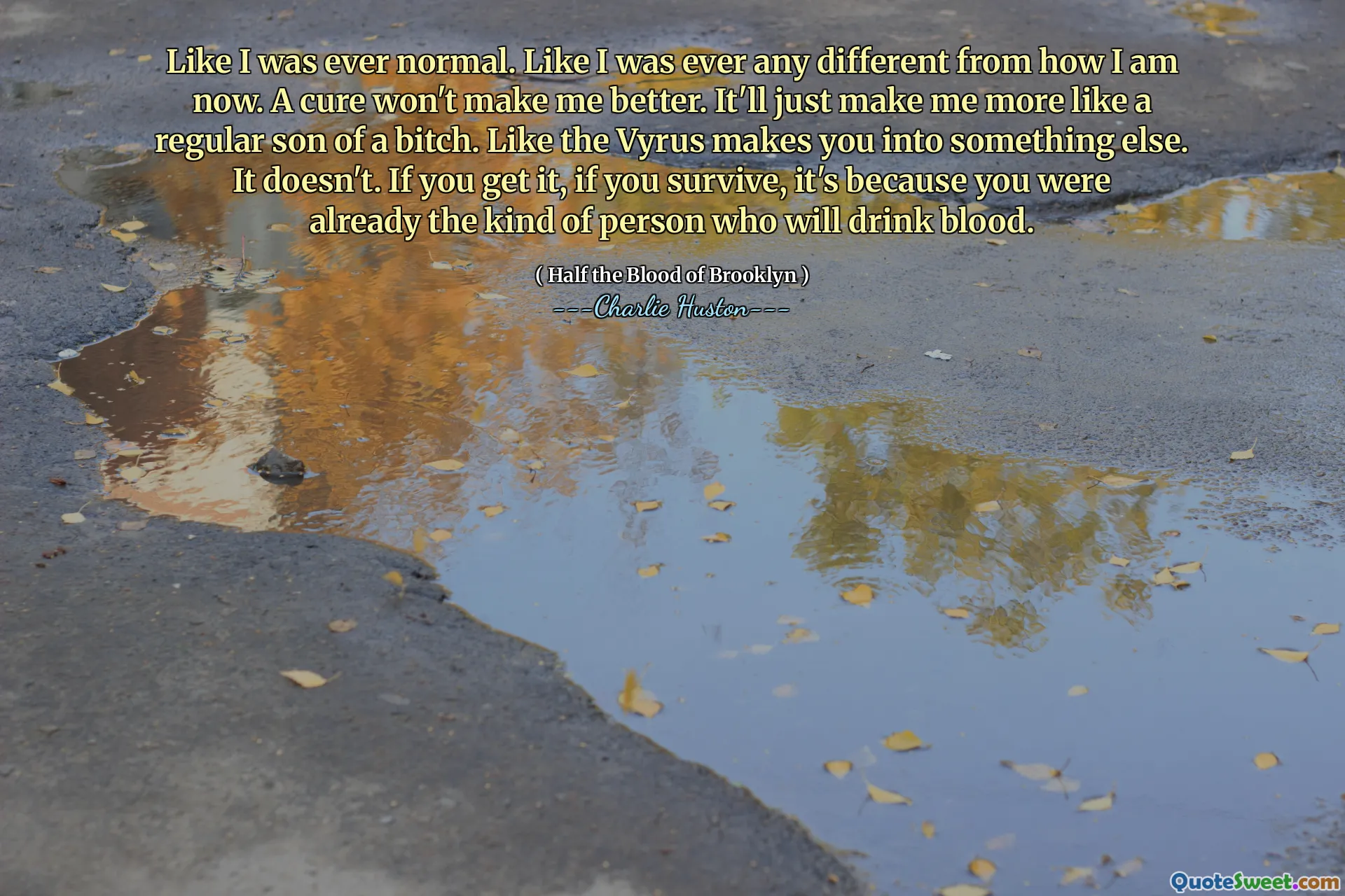 Like I was ever normal. Like I was ever any different from how I am now. A cure won't make me better. It'll just make me more like a regular son of a bitch. Like the Vyrus makes you into something else. It doesn't. If you get it, if you survive, it's because you were already the kind of person who will drink blood.