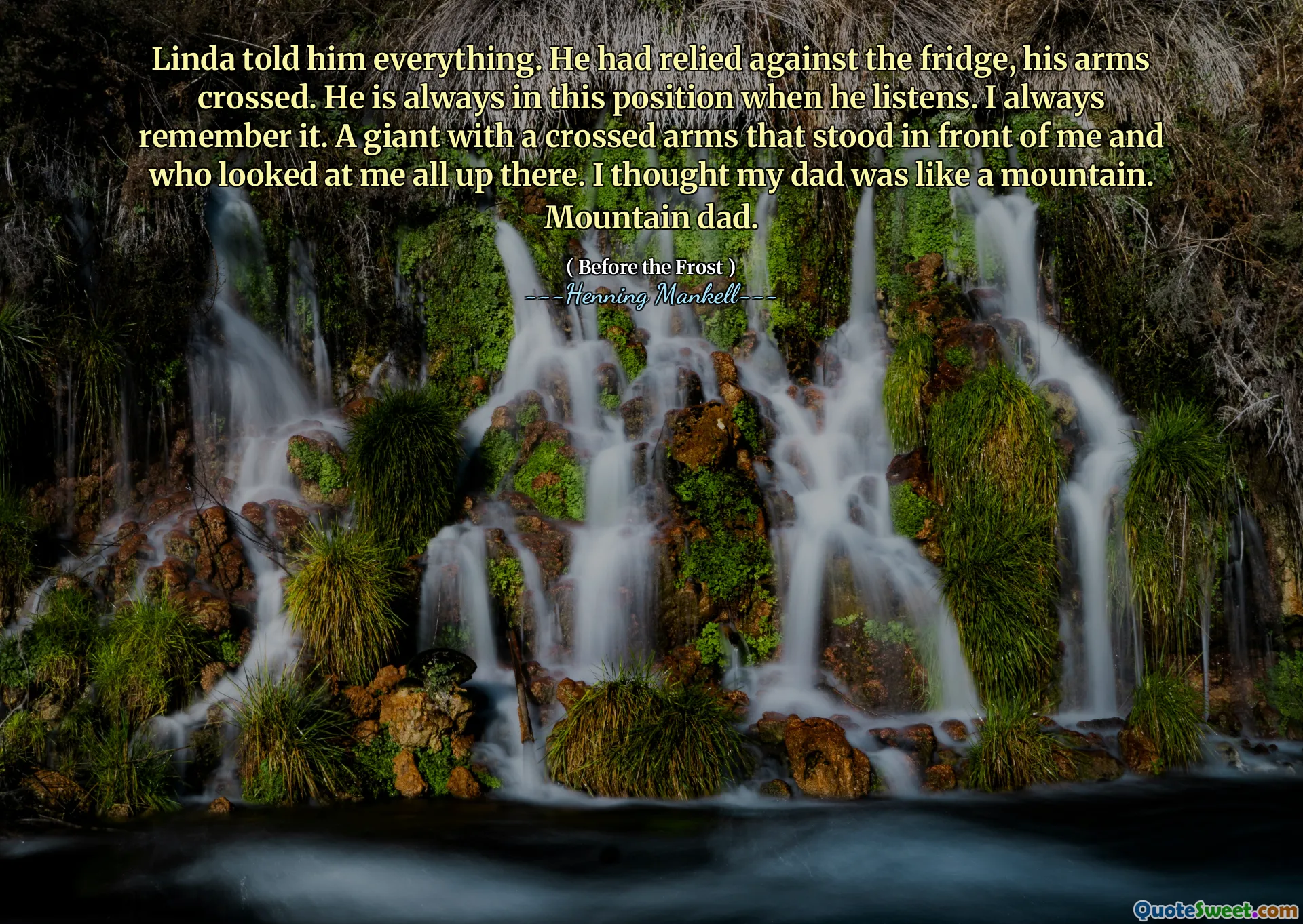Linda told him everything. He had relied against the fridge, his arms crossed. He is always in this position when he listens. I always remember it. A giant with a crossed arms that stood in front of me and who looked at me all up there. I thought my dad was like a mountain. Mountain dad.