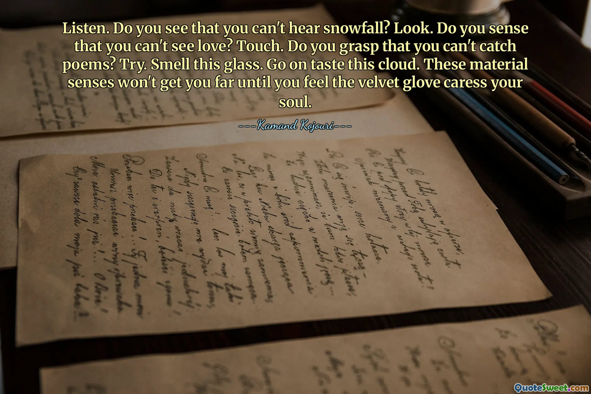 Listen. Do you see that you can't hear snowfall? Look. Do you sense that you can't see love? Touch. Do you grasp that you can't catch poems? Try. Smell this glass. Go on taste this cloud. These material senses won't get you far until you feel the velvet glove caress your soul.