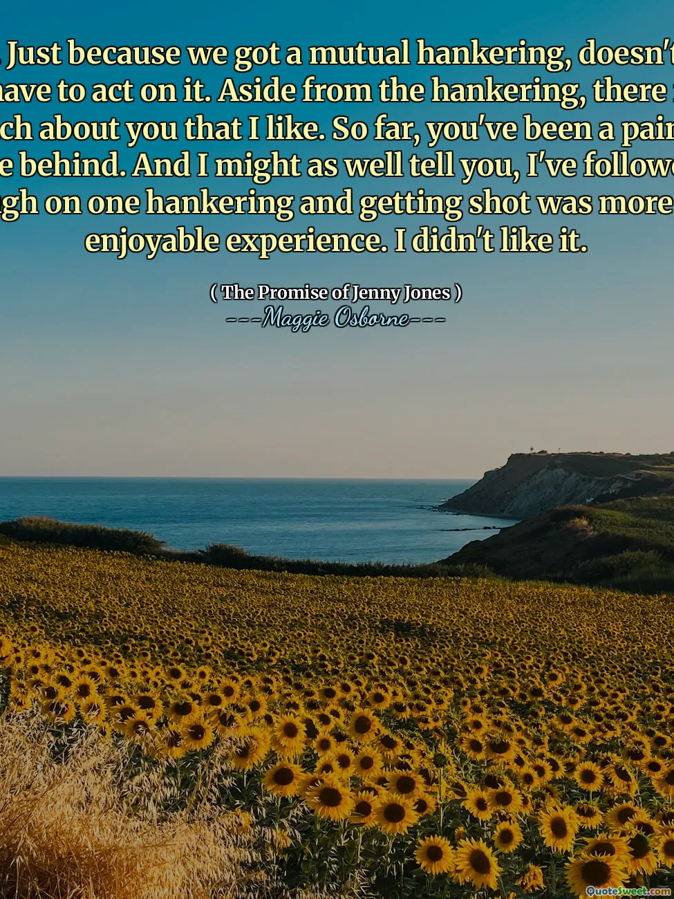 Listen. Just because we got a mutual hankering, doesn't mean we have to act on it. Aside from the hankering, there isn't much about you that I like. So far, you've been a pain in the behind. And I might as well tell you, I've followed through on one hankering and getting shot was more of an enjoyable experience. I didn't like it.