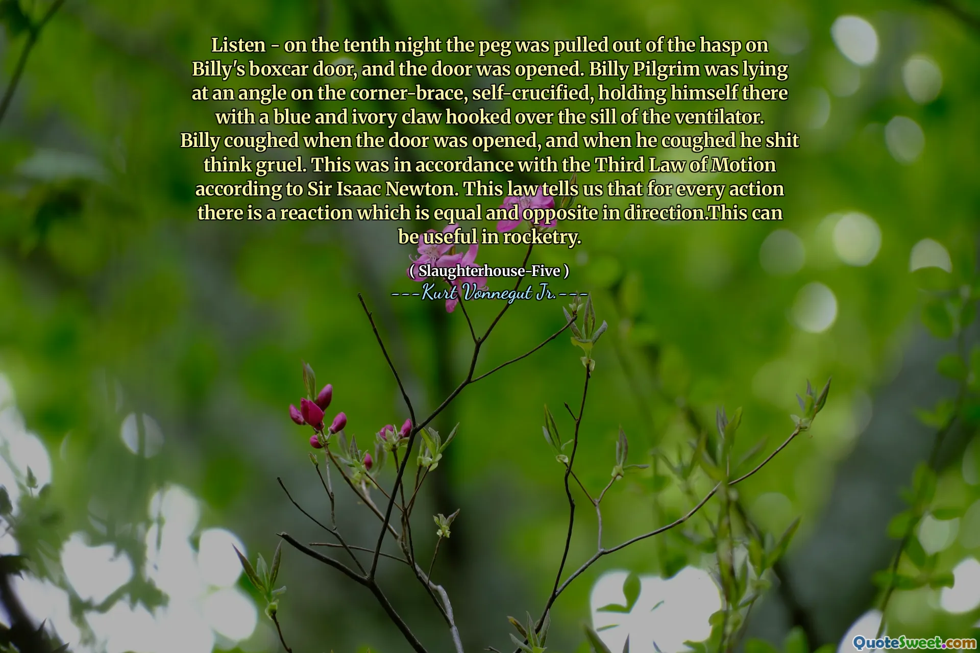Lắng nghe - Vào đêm thứ mười, cái chốt được rút ra khỏi hasp trên cửa hộp của Billy, và cánh cửa đã được mở ra. Billy Pilgrim đang nằm ở một góc trên vòng tay góc, tự cruci, giữ mình ở đó với một móng vuốt màu xanh và ngà bị móc trên bệ của máy thở. Billy ho khi cánh cửa được mở ra, và khi anh ta ho, anh ta đã nghĩ về sự tàn nhẫn. Điều này phù hợp với luật chuyển động thứ ba theo Ngài Isaac Newton. Luật này cho chúng ta biết rằng đối với mọi hành động đều có một phản ứng bằng nhau và ngược lại theo hướng. Điều này có thể hữu ích trong Rocketry.