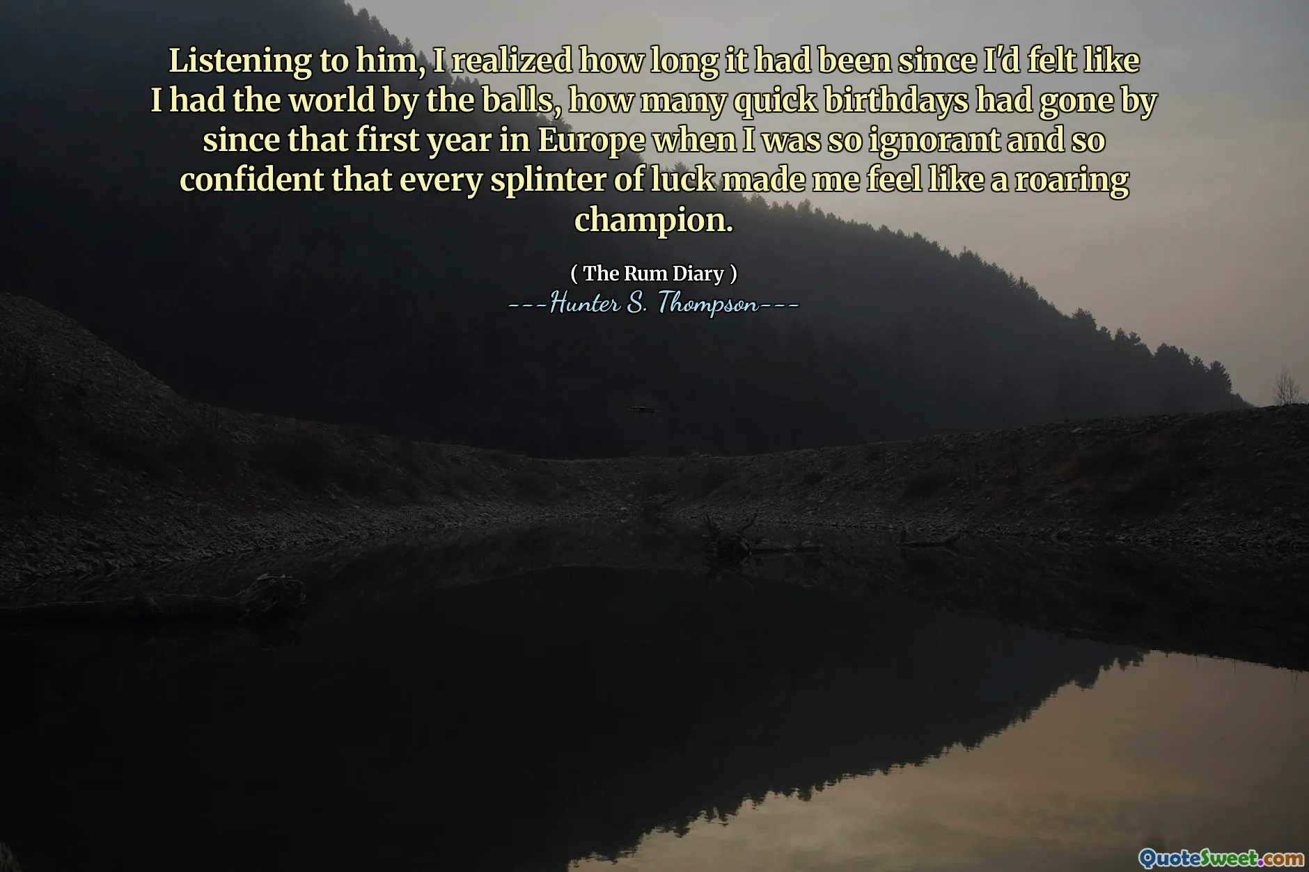 Listening to him, I realized how long it had been since I'd felt like I had the world by the balls, how many quick birthdays had gone by since that first year in Europe when I was so ignorant and so confident that every splinter of luck made me feel like a roaring champion.