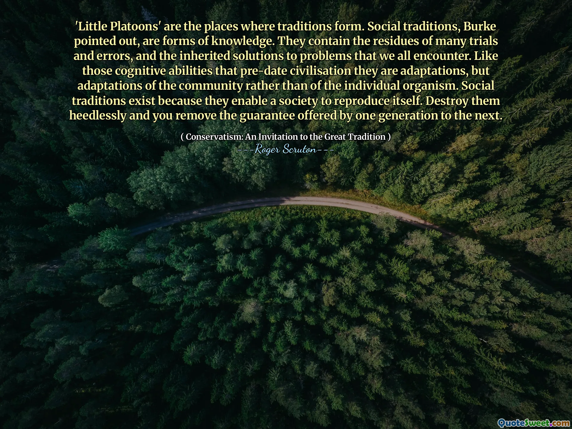 'Little Platoons' are the places where traditions form. Social traditions, Burke pointed out, are forms of knowledge. They contain the residues of many trials and errors, and the inherited solutions to problems that we all encounter. Like those cognitive abilities that pre-date civilisation they are adaptations, but adaptations of the community rather than of the individual organism. Social traditions exist because they enable a society to reproduce itself. Destroy them heedlessly and you remove the guarantee offered by one generation to the next.