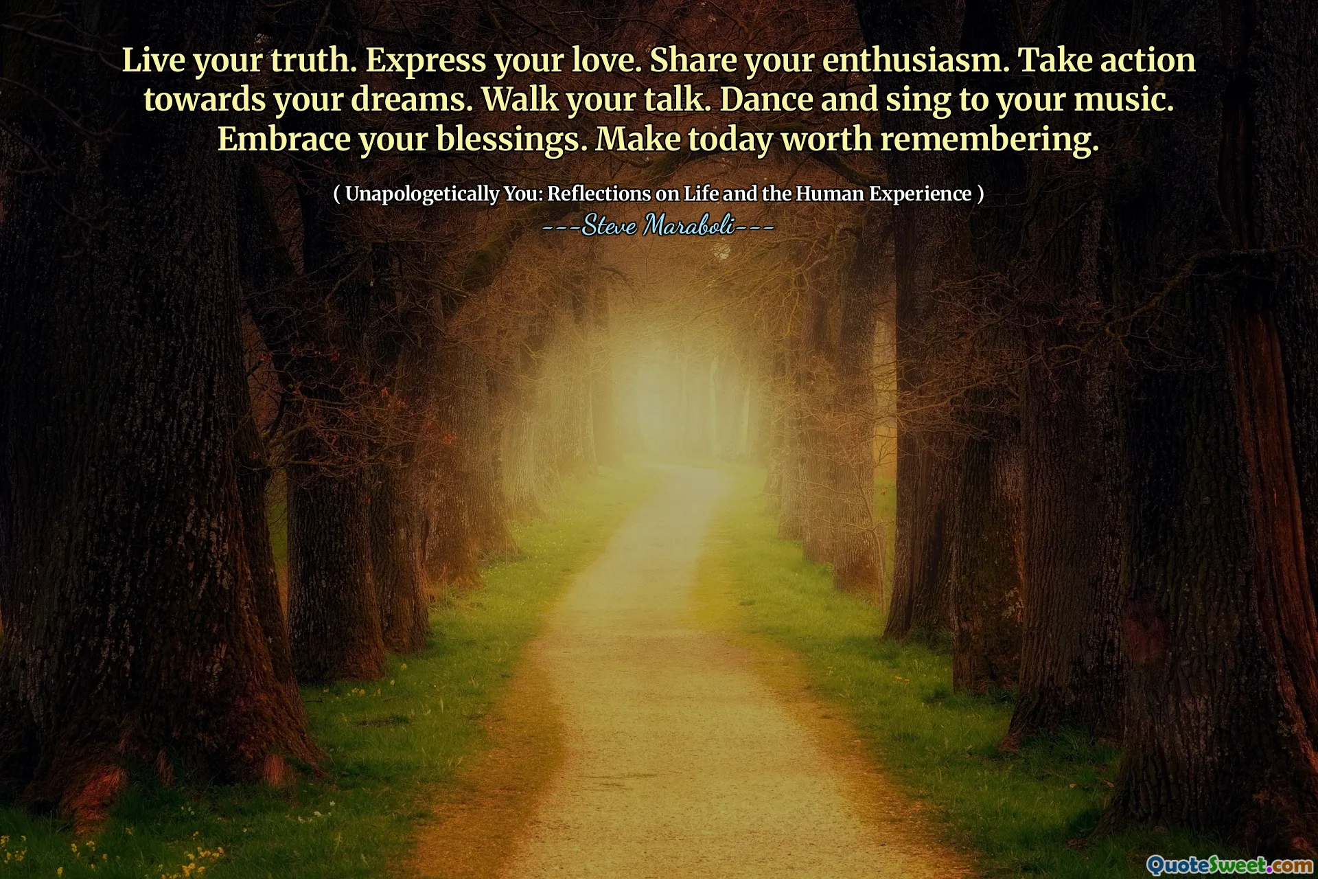 Live your truth. Express your love. Share your enthusiasm. Take action towards your dreams. Walk your talk. Dance and sing to your music. Embrace your blessings. Make today worth remembering.