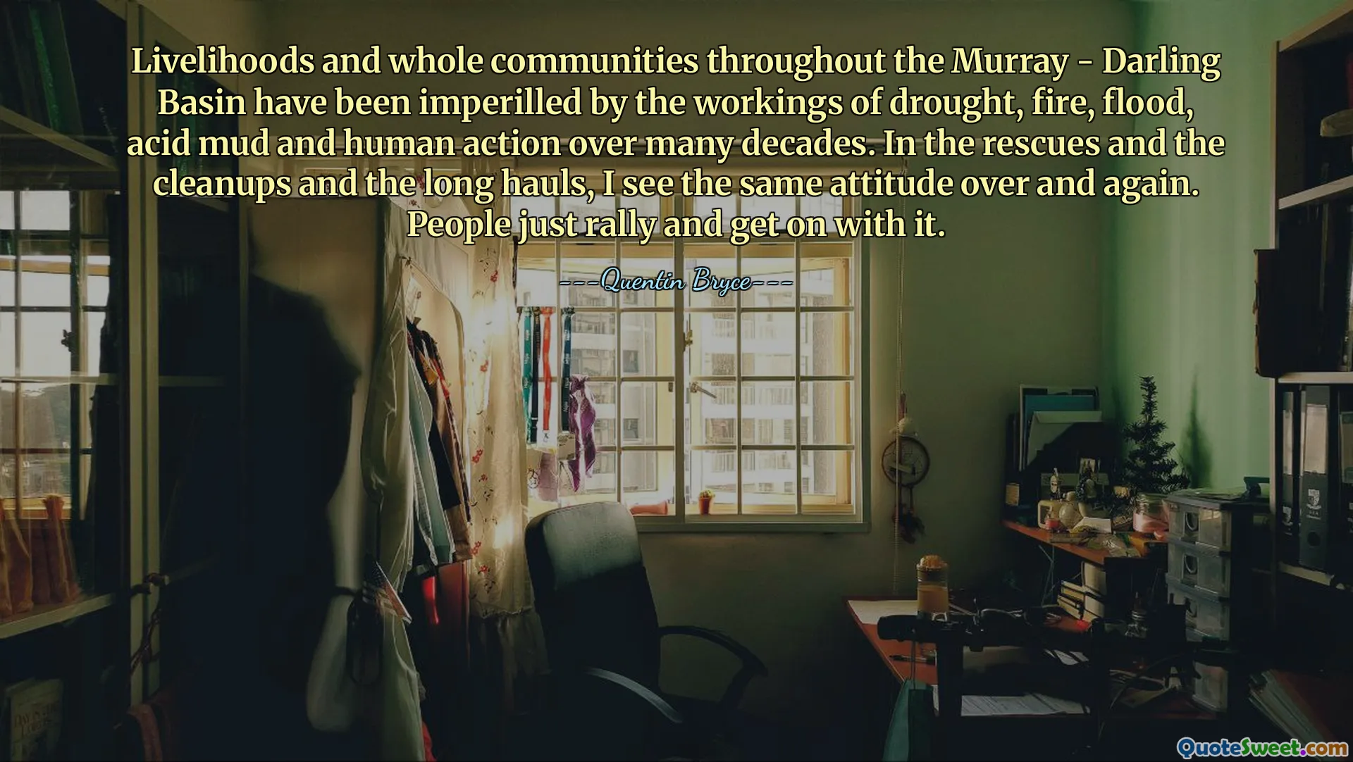 Livelihoods and whole communities throughout the Murray - Darling Basin have been imperilled by the workings of drought, fire, flood, acid mud and human action over many decades. In the rescues and the cleanups and the long hauls, I see the same attitude over and again. People just rally and get on with it.
