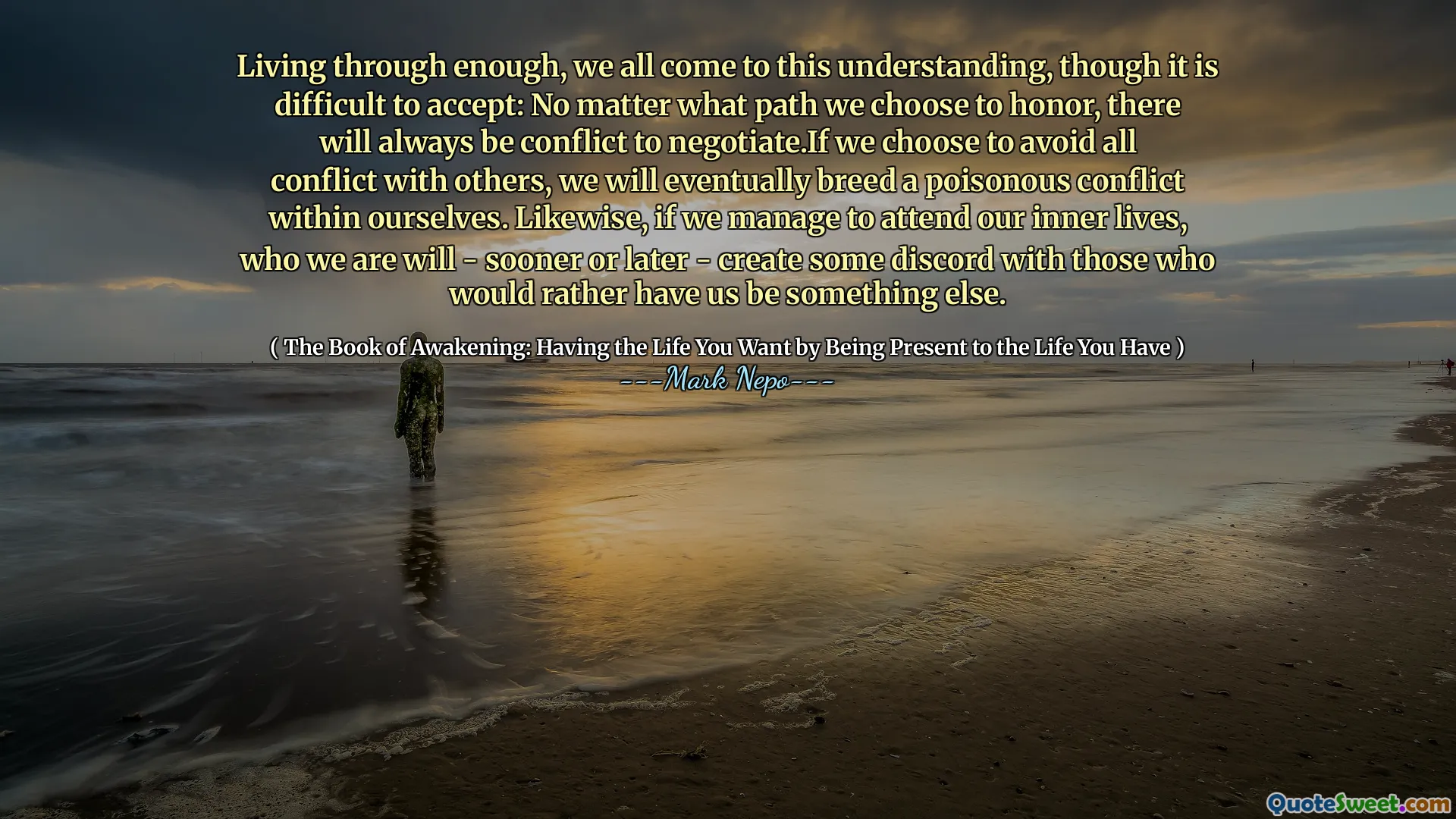نعيش من خلال ما يكفي ، نأتي جميعًا إلى هذا الفهم ، على الرغم من أنه من الصعب قبوله: بغض النظر عن المسار الذي نختاره لتكريم ، سيكون هناك دائمًا صراع للتفاوض. إذا اخترنا تجنب كل الصراع مع الآخرين ، فإننا سنرشد في النهاية صراعًا سامًا داخل أنفسنا. وبالمثل ، إذا تمكنا من حضور حياتنا الداخلية ، فمن سنقوم - عاجلاً أم آجلاً - بإنشاء بعض الخلاف مع أولئك الذين يفضلون أن يكونوا شيئًا آخر.