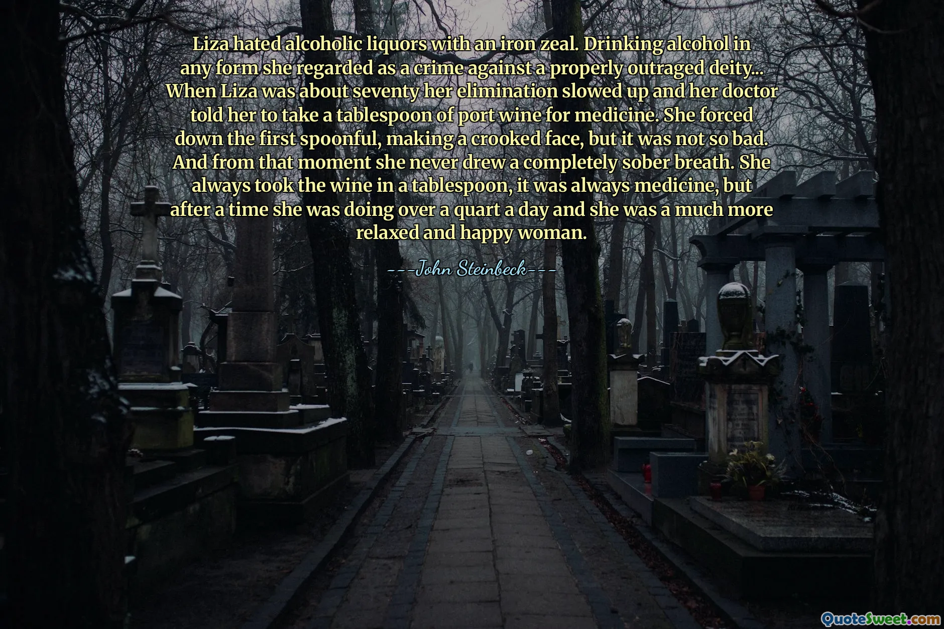 Liza hated alcoholic liquors with an iron zeal. Drinking alcohol in any form she regarded as a crime against a properly outraged deity... When Liza was about seventy her elimination slowed up and her doctor told her to take a tablespoon of port wine for medicine. She forced down the first spoonful, making a crooked face, but it was not so bad. And from that moment she never drew a completely sober breath. She always took the wine in a tablespoon, it was always medicine, but after a time she was doing over a quart a day and she was a much more relaxed and happy woman.