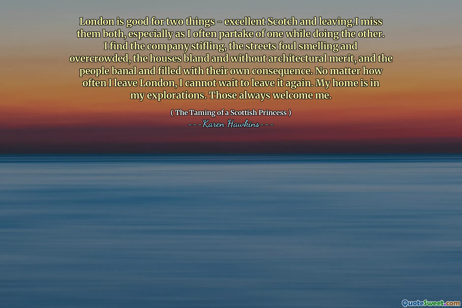 London is good for two things - excellent Scotch and leaving.I miss them both, especially as I often partake of one while doing the other. I find the company stifling, the streets foul smelling and overcrowded, the houses bland and without architectural merit, and the people banal and filled with their own consequence. No matter how often I leave London, I cannot wait to leave it again. My home is in my explorations. Those always welcome me.