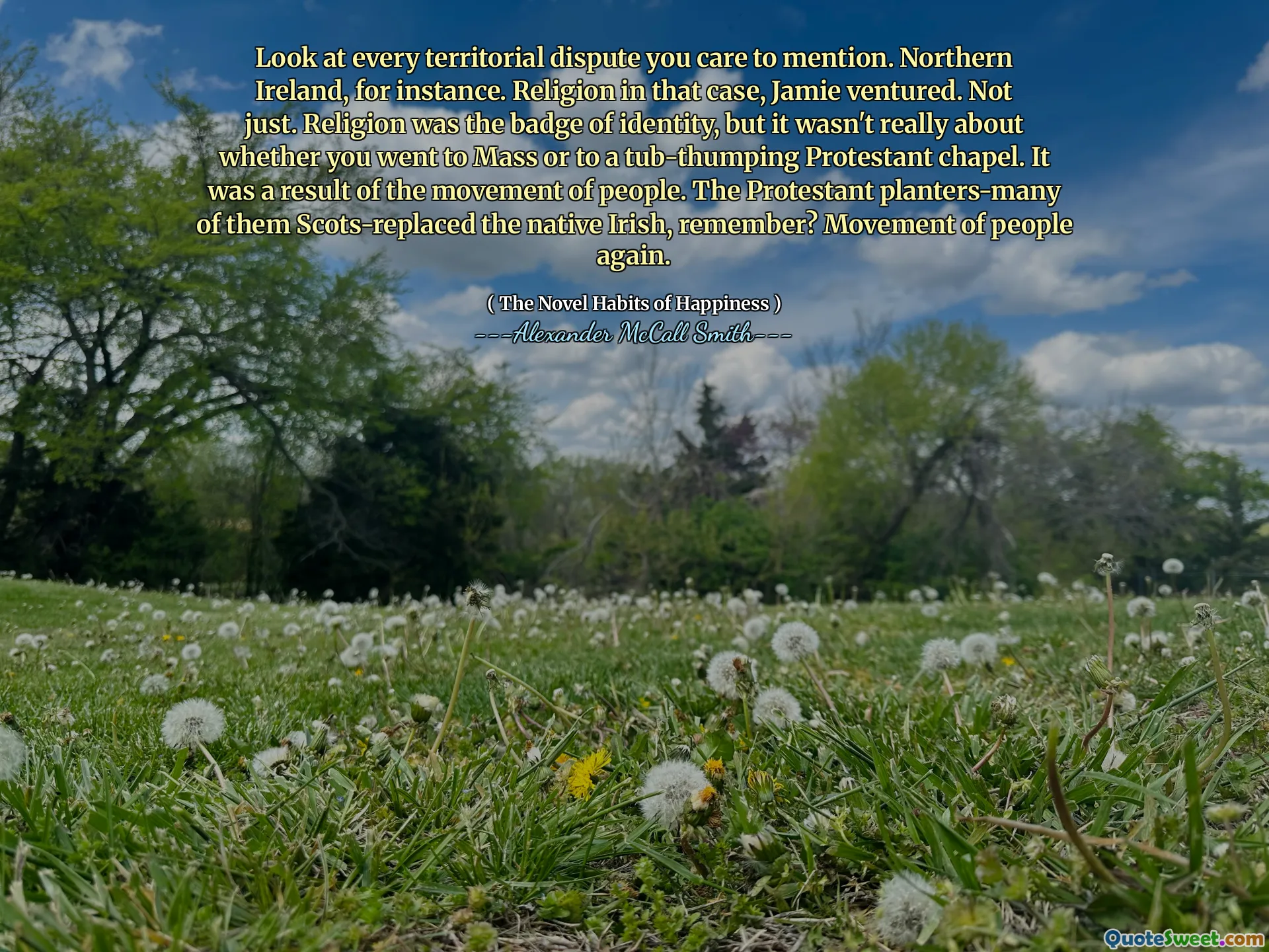 انظر إلى كل نزاع إقليمي تهتم بذكره. أيرلندا الشمالية ، على سبيل المثال. الدين في هذه الحالة ، غامر جيمي. ليس فقط. كان الدين شارة الهوية ، لكن الأمر لم يكن يتعلق حقًا بما إذا كنت قد ذهبت إلى القداس أو إلى كنيسة بروتستانتية تضع حوض. كان نتيجة لحركة الناس. قام المزارعون البروتستانتيون-باحتكاس الأسكتلنديين الذين استكملوا الأيرلنديين الأصليين ، هل تتذكر؟ حركة الناس مرة أخرى.