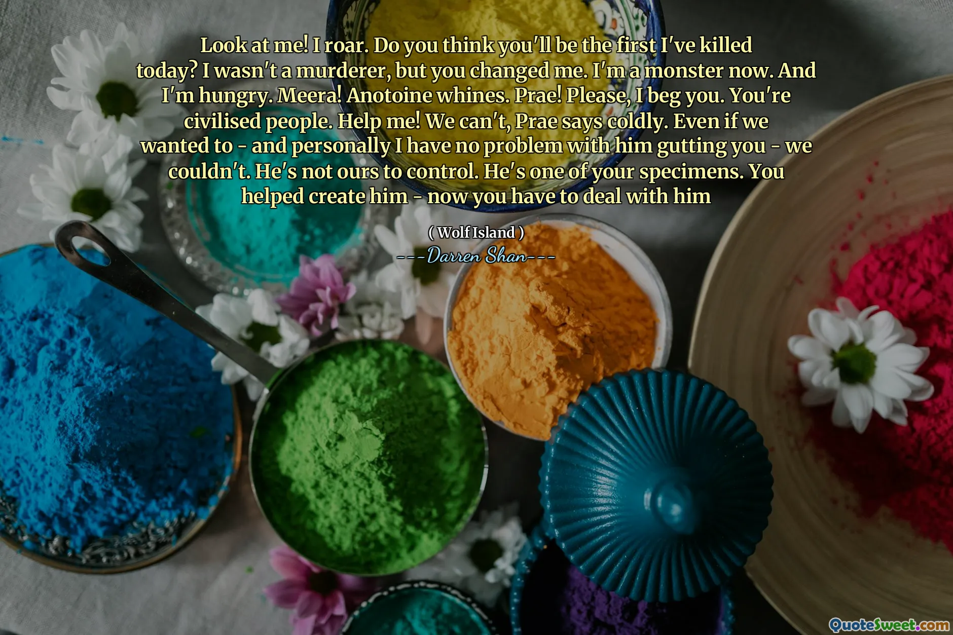 Look at me! I roar. Do you think you'll be the first I've killed today? I wasn't a murderer, but you changed me. I'm a monster now. And I'm hungry. Meera! Anotoine whines. Prae! Please, I beg you. You're civilised people. Help me! We can't, Prae says coldly. Even if we wanted to - and personally I have no problem with him gutting you - we couldn't. He's not ours to control. He's one of your specimens. You helped create him - now you have to deal with him