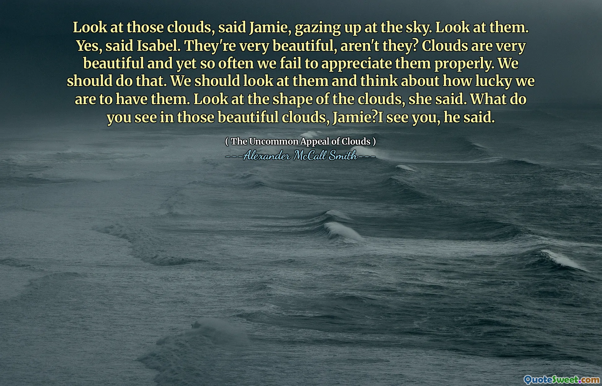 Mira esas nubes, dijo Jamie, mirando al cielo. Míralos. Sí, dijo Isabel. Son muy hermosos, ¿no? Las nubes son muy hermosas y, sin embargo, a menudo no las apreciamos adecuadamente. Deberíamos hacer eso. Deberíamos mirarlos y pensar en la suerte que tenemos de tenerlos. Mira la forma de las nubes, dijo. ¿Qué ves en esas hermosas nubes, Jamie? Te veo, dijo.