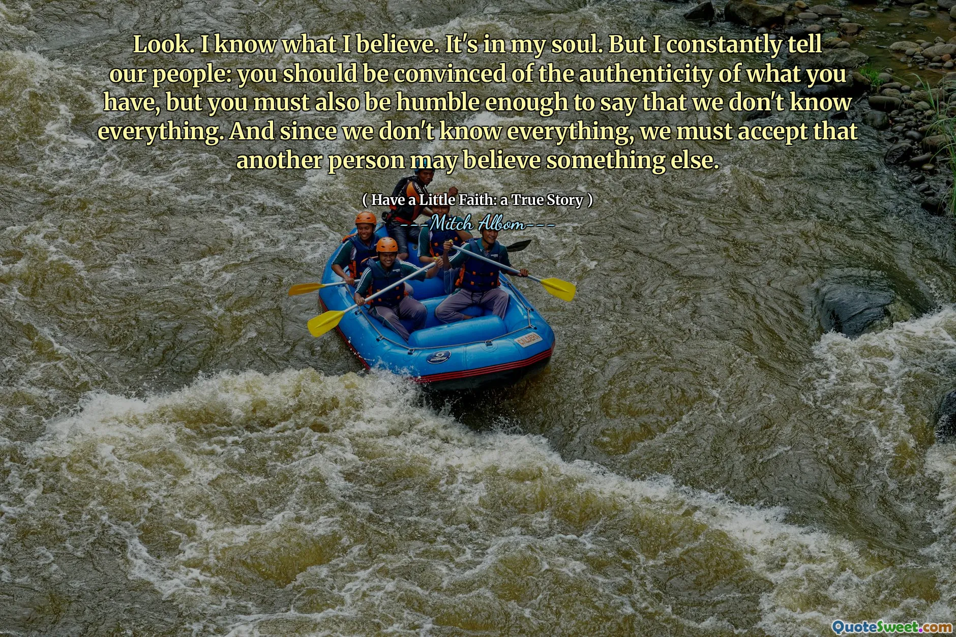 바라보다. 나는 내가 믿는 것을 압니다. 그것은 내 영혼 안에 있습니다. 그러나 나는 끊임없이 우리의 사람들에게 말합니다. 당신은 당신이 가진 것의 진실성을 확신해야하지만, 우리가 모든 것을 알지 못한다고 말할만큼 겸손해야합니다. 그리고 우리는 모든 것을 알지 못하기 때문에 다른 사람이 다른 것을 믿을 수 있다는 것을 받아 들여야합니다.