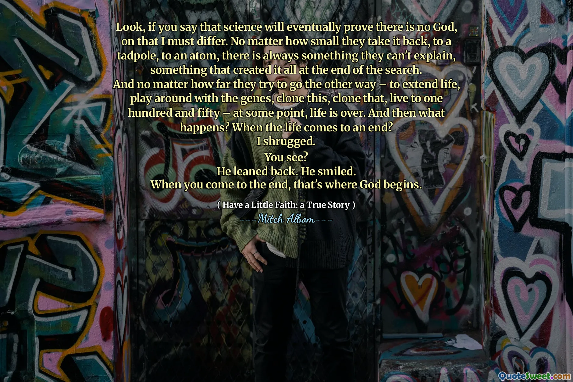 Look, if you say that science will eventually prove there is no God, on that I must differ. No matter how small they take it back, to a tadpole, to an atom, there is always something they can't explain, something that created it all at the end of the search.
And no matter how far they try to go the other way – to extend life, play around with the genes, clone this, clone that, live to one hundred and fifty – at some point, life is over. And then what happens? When the life comes to an end?
I shrugged.
You see?
He leaned back. He smiled.
When you come to the end, that's where God begins.