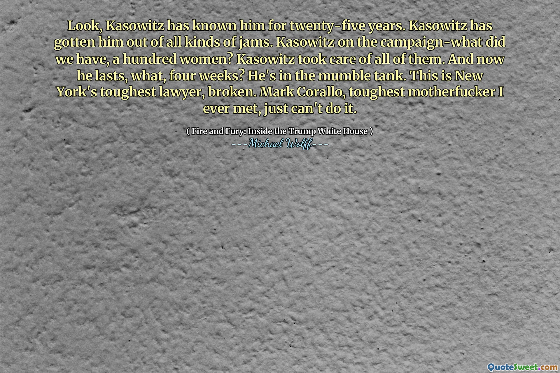 Look, Kasowitz has known him for twenty-five years. Kasowitz has gotten him out of all kinds of jams. Kasowitz on the campaign-what did we have, a hundred women? Kasowitz took care of all of them. And now he lasts, what, four weeks? He's in the mumble tank. This is New York's toughest lawyer, broken. Mark Corallo, toughest motherfucker I ever met, just can't do it.