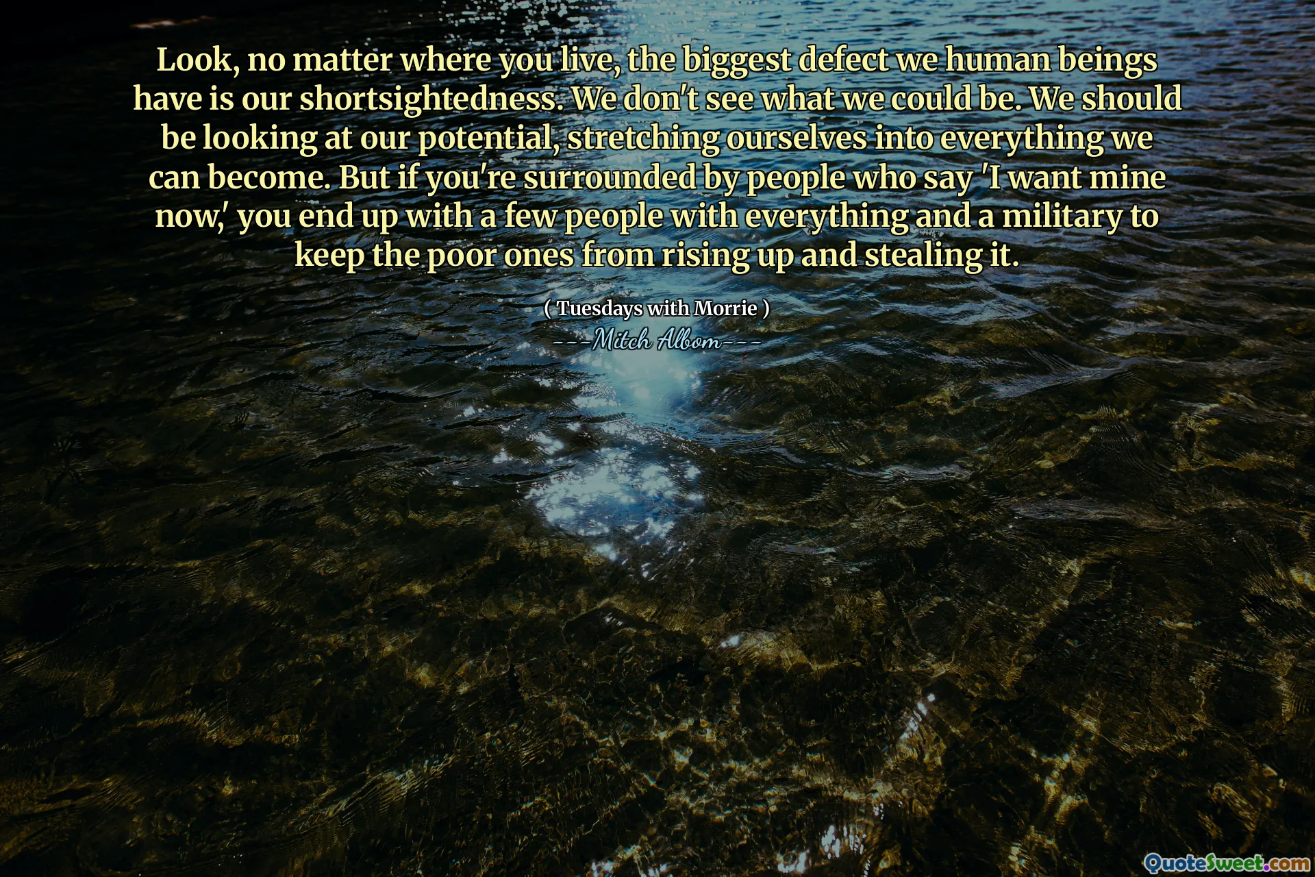 Olha, não importa onde você mora, o maior defeito que temos seres humanos é a nossa miopia. Não vemos o que poderíamos ser. Deveríamos estar olhando para o nosso potencial, nos estendendo para tudo o que podemos nos tornar. Mas se você está cercado por pessoas que dizem 'eu quero o meu agora', você acaba com algumas pessoas com tudo e militar para impedir que os pobres se levantam e roubem.