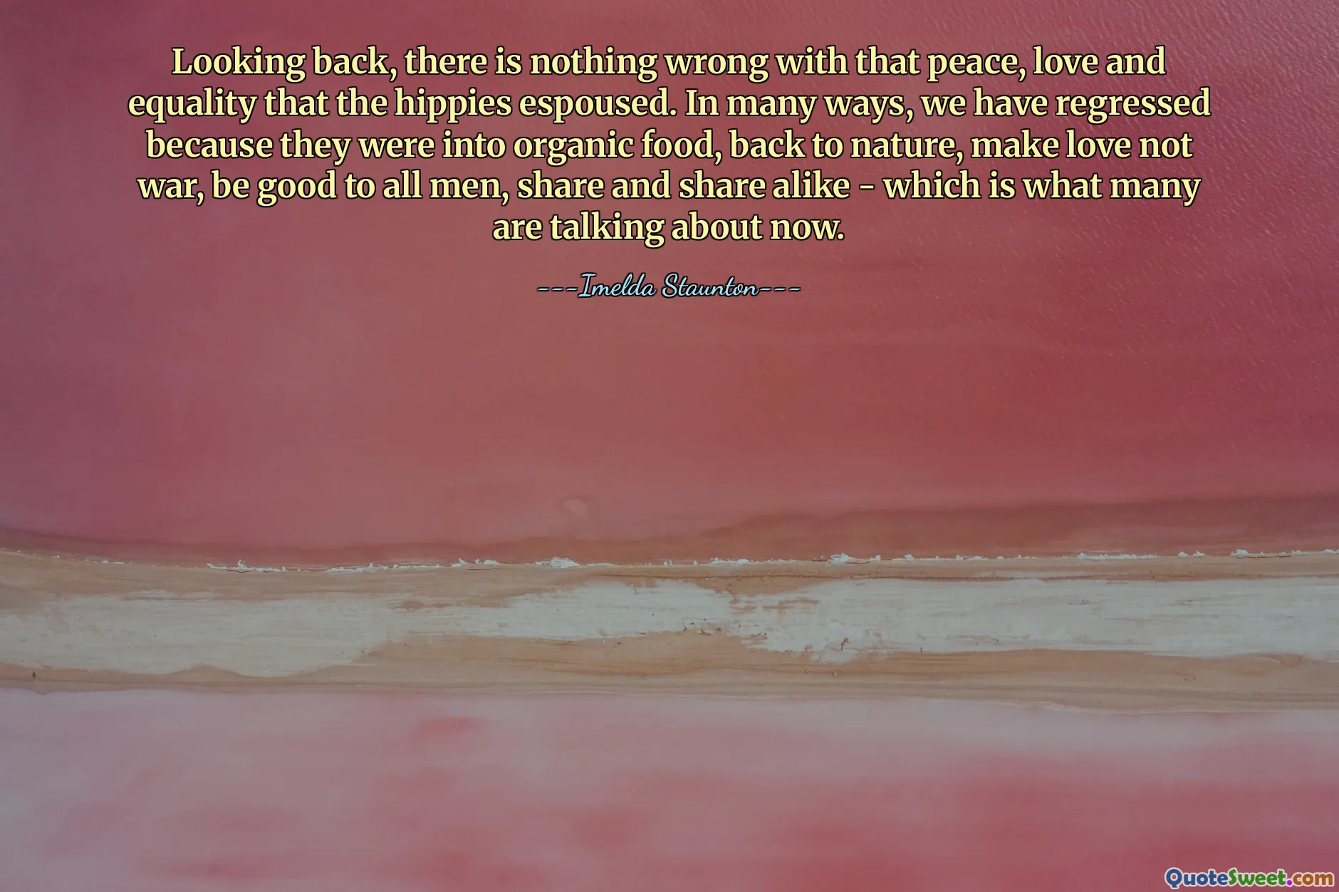 Looking back, there is nothing wrong with that peace, love and equality that the hippies espoused. In many ways, we have regressed because they were into organic food, back to nature, make love not war, be good to all men, share and share alike - which is what many are talking about now.