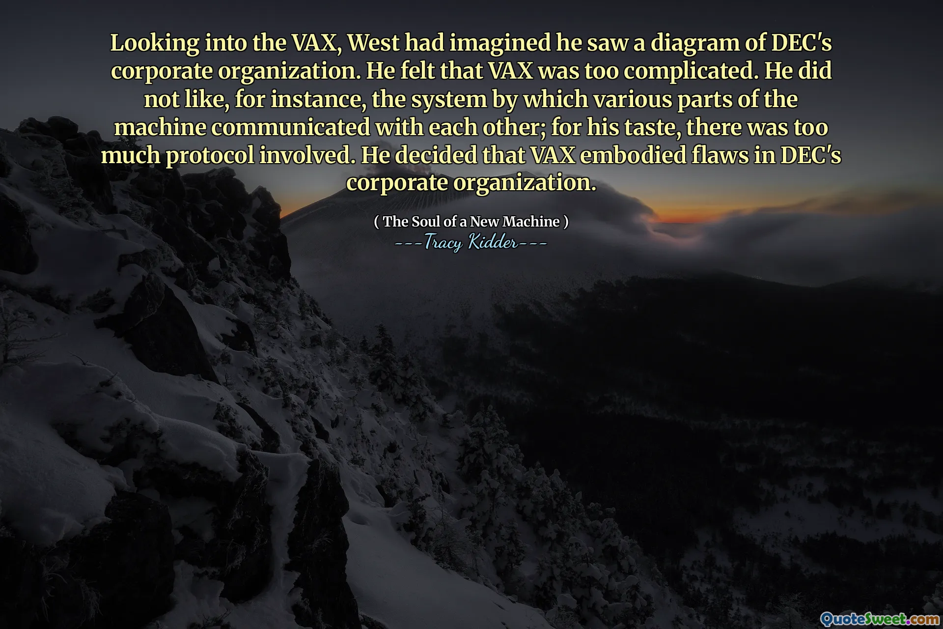 Looking into the VAX, West had imagined he saw a diagram of DEC's corporate organization. He felt that VAX was too complicated. He did not like, for instance, the system by which various parts of the machine communicated with each other; for his taste, there was too much protocol involved. He decided that VAX embodied flaws in DEC's corporate organization.