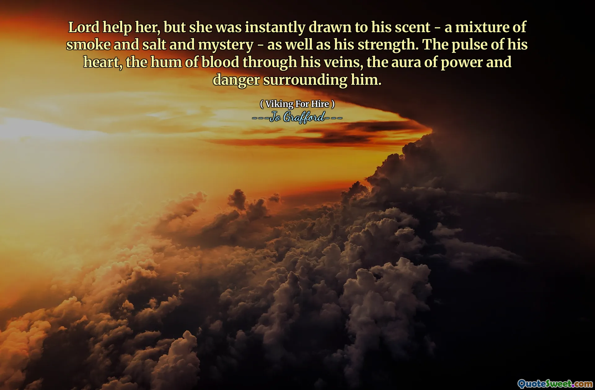 Lord help her, but she was instantly drawn to his scent - a mixture of smoke and salt and mystery - as well as his strength. The pulse of his heart, the hum of blood through his veins, the aura of power and danger surrounding him.