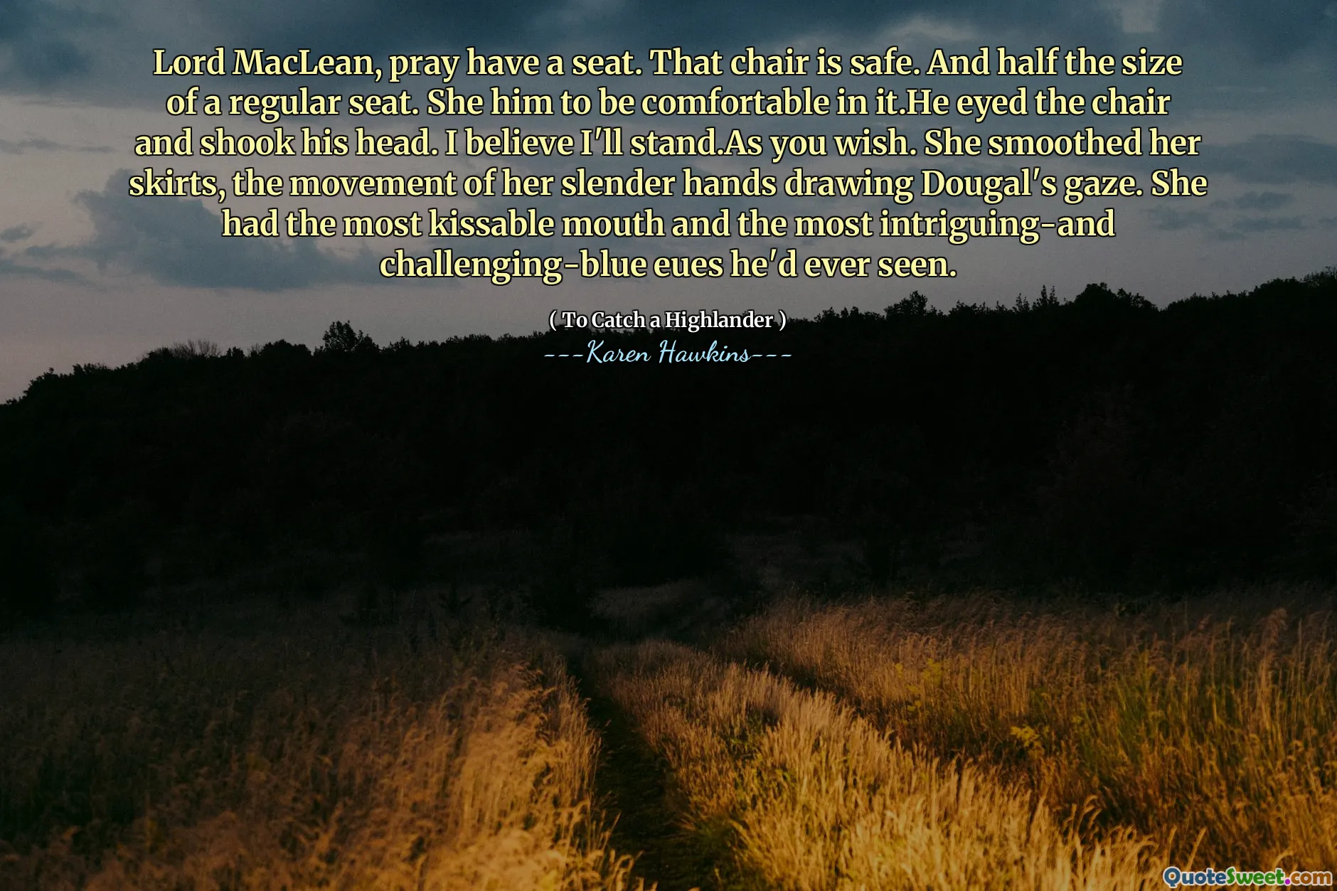 Lord MacLean, pray have a seat. That chair is safe. And half the size of a regular seat. She him to be comfortable in it.He eyed the chair and shook his head. I believe I'll stand.As you wish. She smoothed her skirts, the movement of her slender hands drawing Dougal's gaze. She had the most kissable mouth and the most intriguing-and challenging-blue eues he'd ever seen.