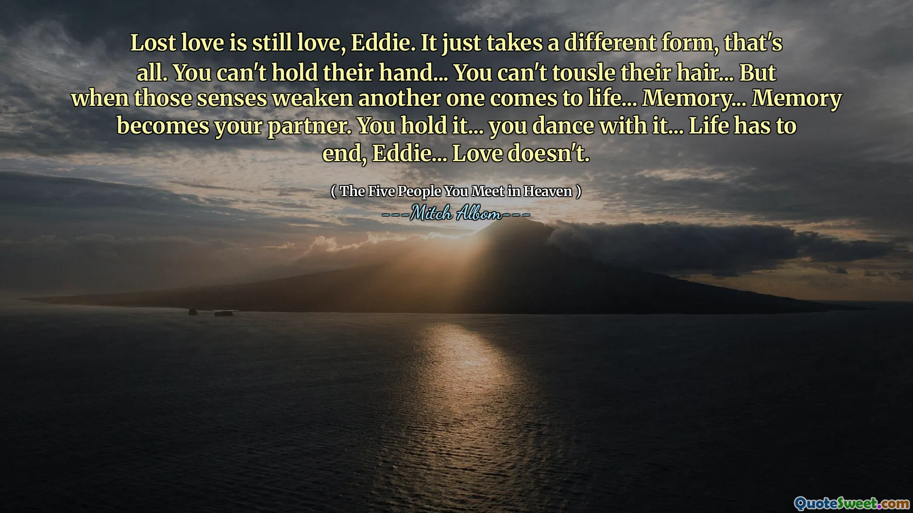 Ztracená láska je stále láska, Eddie. Má jen jinou formu, to je vše. Nemůžete držet jejich ruku ... nemůžete pohladit jejich vlasy ... ale když tyto smysly oslabují další oživení ... paměť ... paměť se stane vaším partnerem. Držíte to ... tančíte s tím ... Život musí skončit, Eddie ... Láska ne.