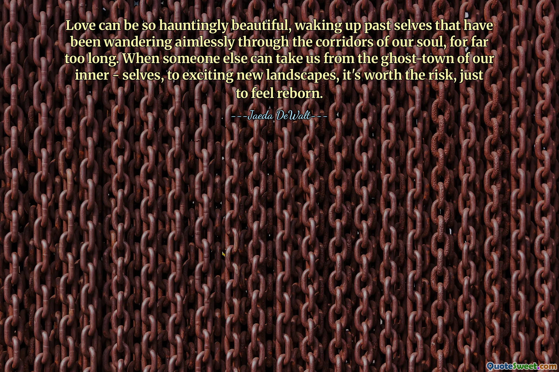 Love can be so hauntingly beautiful, waking up past selves that have been wandering aimlessly through the corridors of our soul, for far too long. When someone else can take us from the ghost-town of our inner - selves, to exciting new landscapes, it's worth the risk, just to feel reborn.