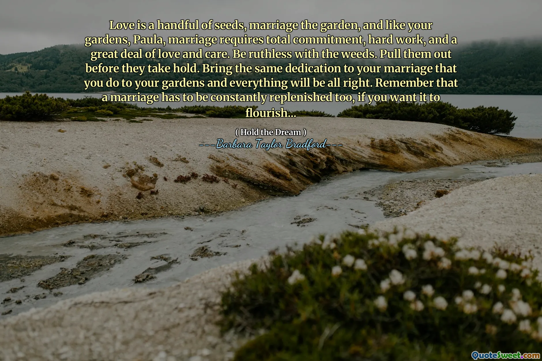 Love is a handful of seeds, marriage the garden, and like your gardens, Paula, marriage requires total commitment, hard work, and a great deal of love and care. Be ruthless with the weeds. Pull them out before they take hold. Bring the same dedication to your marriage that you do to your gardens and everything will be all right. Remember that a marriage has to be constantly replenished too, if you want it to flourish...