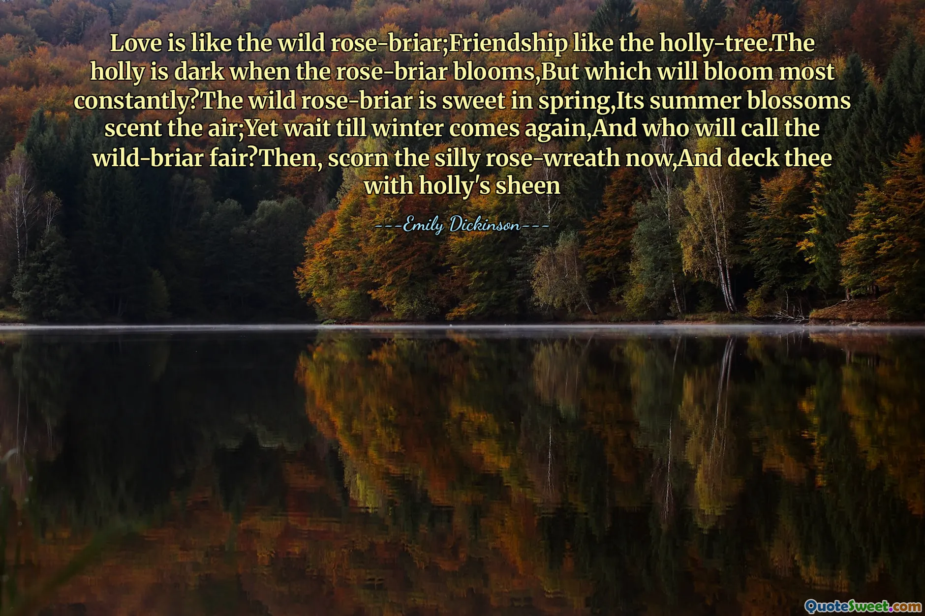 Love is like the wild rose-briar;Friendship like the holly-tree.The holly is dark when the rose-briar blooms,But which will bloom most constantly?The wild rose-briar is sweet in spring,Its summer blossoms scent the air;Yet wait till winter comes again,And who will call the wild-briar fair?Then, scorn the silly rose-wreath now,And deck thee with holly's sheen