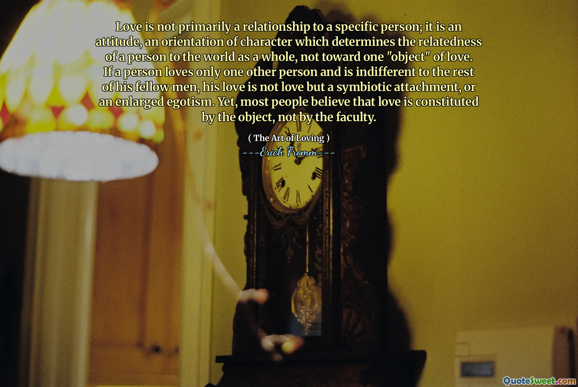 Love is not primarily a relationship to a specific person; it is an attitude, an orientation of character which determines the relatedness of a person to the world as a whole, not toward one "object" of love. If a person loves only one other person and is indifferent to the rest of his fellow men, his love is not love but a symbiotic attachment, or an enlarged egotism. Yet, most people believe that love is constituted by the object, not by the faculty.