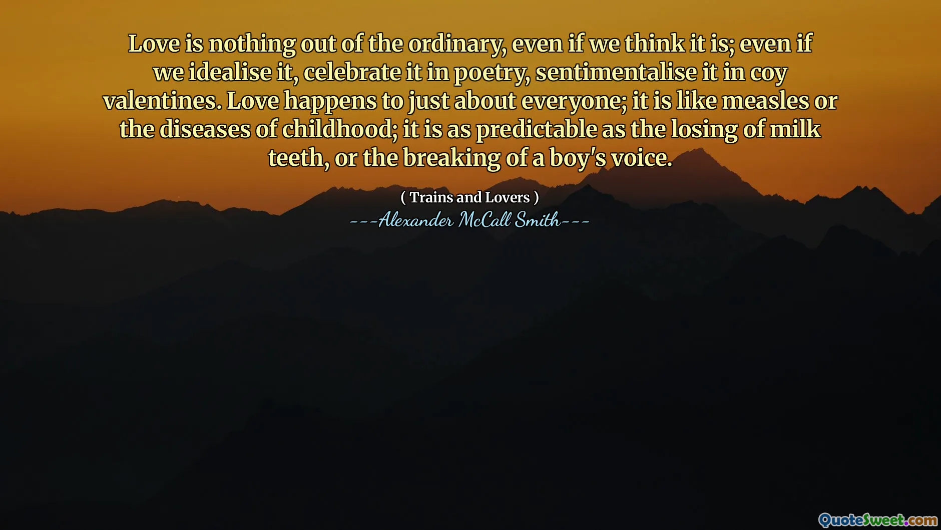 Love is nothing out of the ordinary, even if we think it is; even if we idealise it, celebrate it in poetry, sentimentalise it in coy valentines. Love happens to just about everyone; it is like measles or the diseases of childhood; it is as predictable as the losing of milk teeth, or the breaking of a boy's voice.