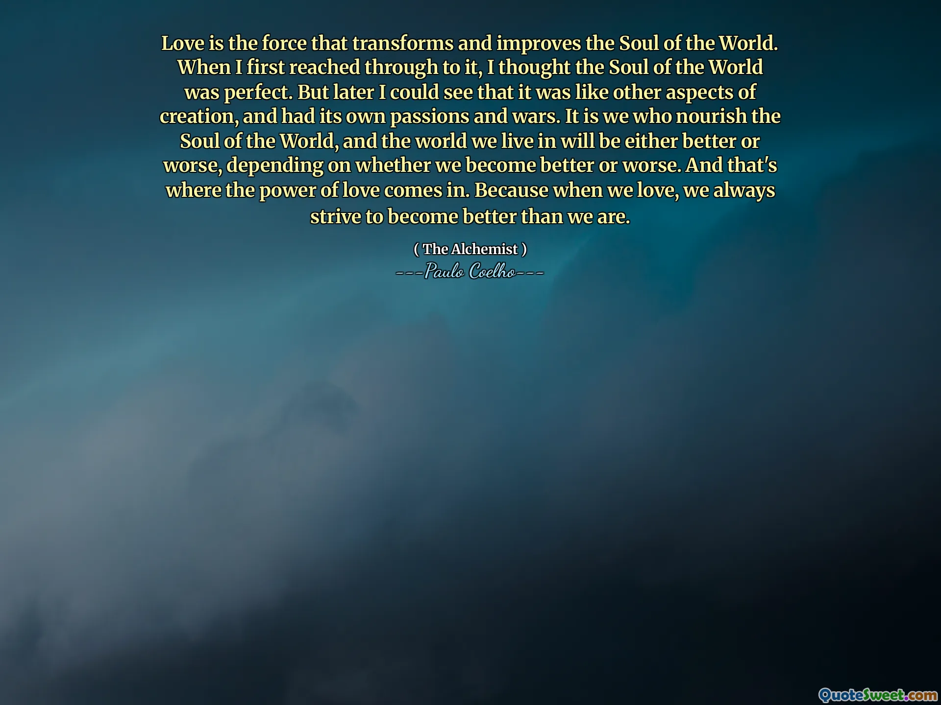 Love is the force that transforms and improves the Soul of the World. When I first reached through to it, I thought the Soul of the World was perfect. But later I could see that it was like other aspects of creation, and had its own passions and wars. It is we who nourish the Soul of the World, and the world we live in will be either better or worse, depending on whether we become better or worse. And that's where the power of love comes in. Because when we love, we always strive to become better than we are.