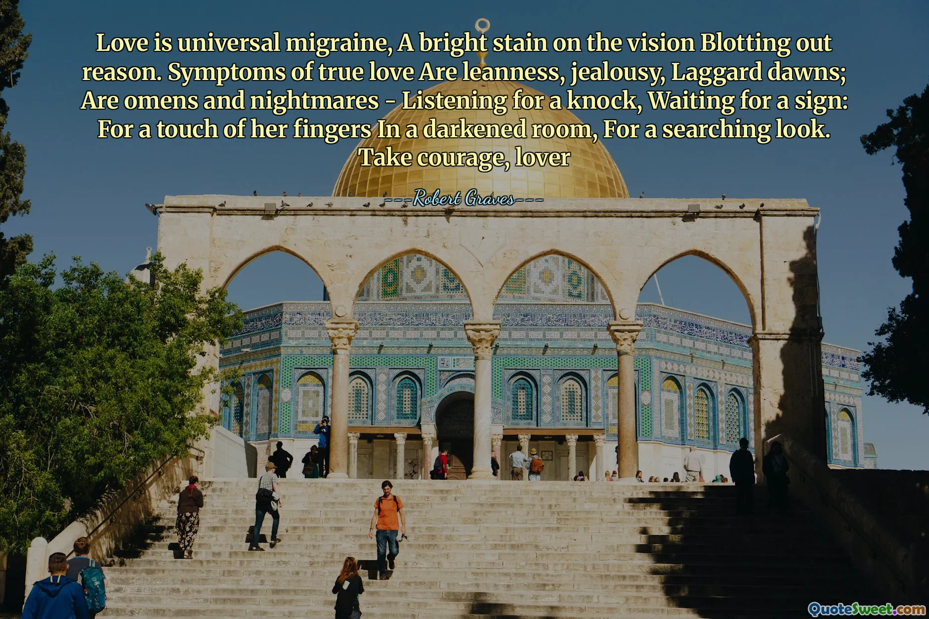 Love is universal migraine, A bright stain on the vision Blotting out reason. Symptoms of true love Are leanness, jealousy, Laggard dawns; Are omens and nightmares - Listening for a knock, Waiting for a sign: For a touch of her fingers In a darkened room, For a searching look. Take courage, lover