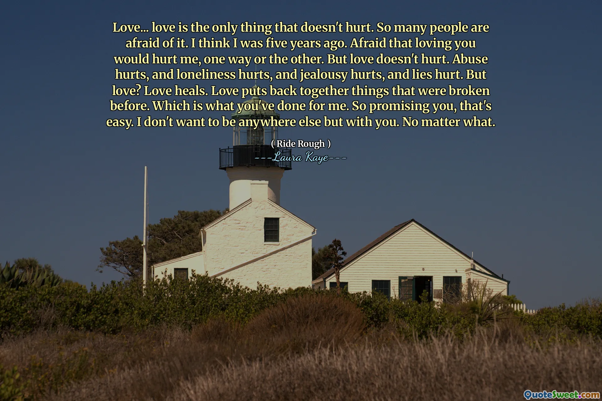 Love... love is the only thing that doesn't hurt. So many people are afraid of it. I think I was five years ago. Afraid that loving you would hurt me, one way or the other. But love doesn't hurt. Abuse hurts, and loneliness hurts, and jealousy hurts, and lies hurt. But love? Love heals. Love puts back together things that were broken before. Which is what you've done for me. So promising you, that's easy. I don't want to be anywhere else but with you. No matter what.