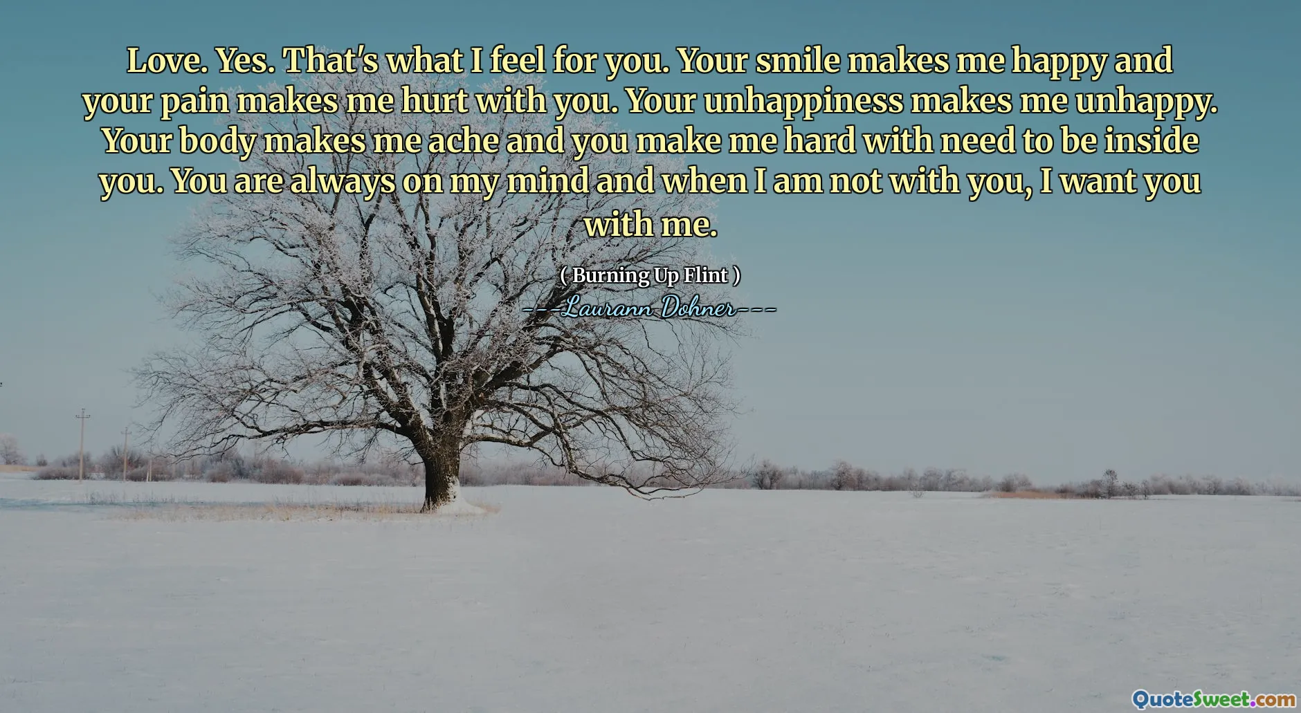 Love. Yes. That's what I feel for you. Your smile makes me happy and your pain makes me hurt with you. Your unhappiness makes me unhappy. Your body makes me ache and you make me hard with need to be inside you. You are always on my mind and when I am not with you, I want you with me.