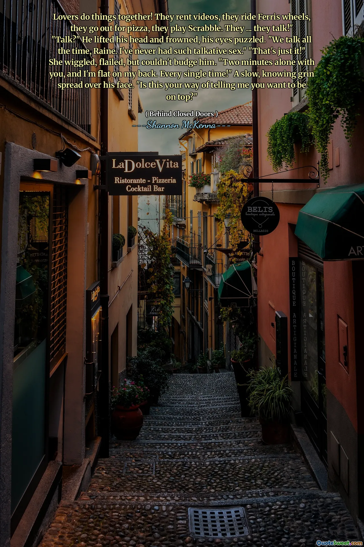 Lovers do things together! They rent videos, they ride Ferris wheels, they go out for pizza, they play Scrabble. They ... they talk!" "Talk?" He lifted his head and frowned, his eyes puzzled. "We talk all the time, Raine. I've never had such talkative sex." "That's just it!" She wiggled, flailed, but couldn't budge him. "Two minutes alone with you, and I'm flat on my back. Every single time!" A slow, knowing grin spread over his face. "Is this your way of telling me you want to be on top?"