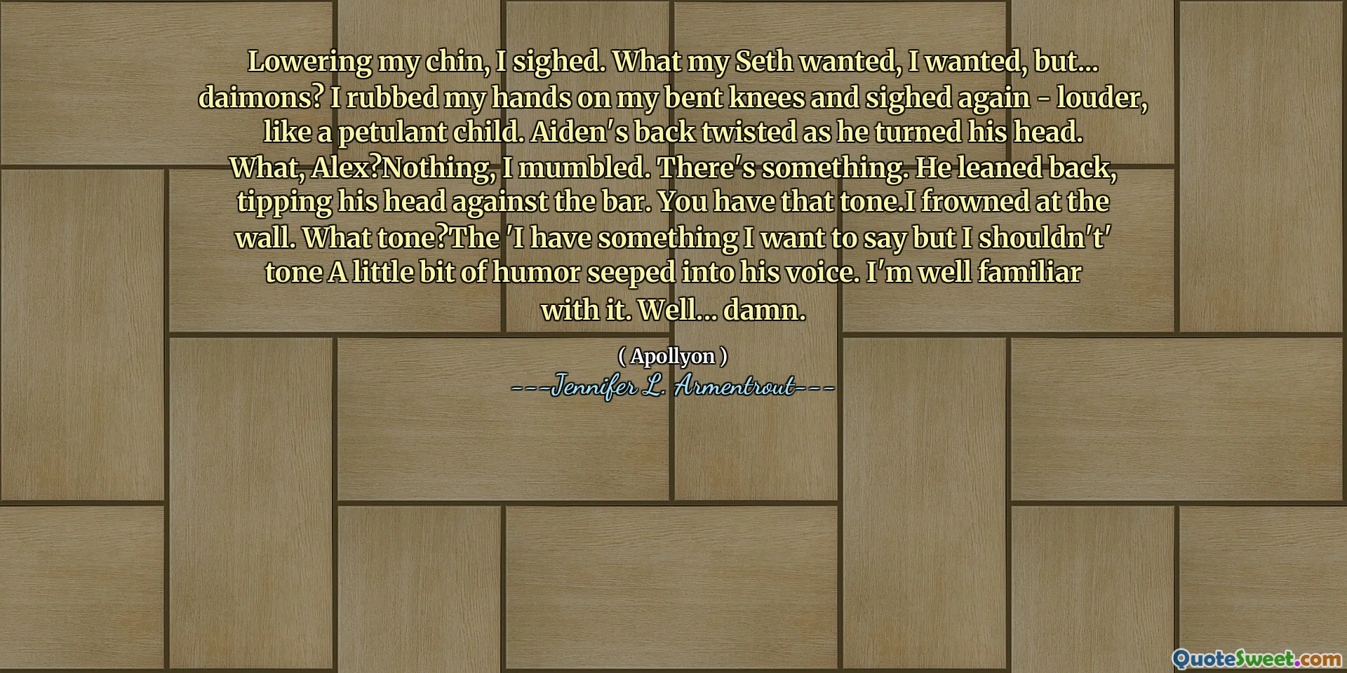 Lowering my chin, I sighed. What my Seth wanted, I wanted, but... daimons? I rubbed my hands on my bent knees and sighed again - louder, like a petulant child. Aiden's back twisted as he turned his head. What, Alex?Nothing, I mumbled. There's something. He leaned back, tipping his head against the bar. You have that tone.I frowned at the wall. What tone?The 'I have something I want to say but I shouldn't' tone A little bit of humor seeped into his voice. I'm well familiar with it. Well... damn.