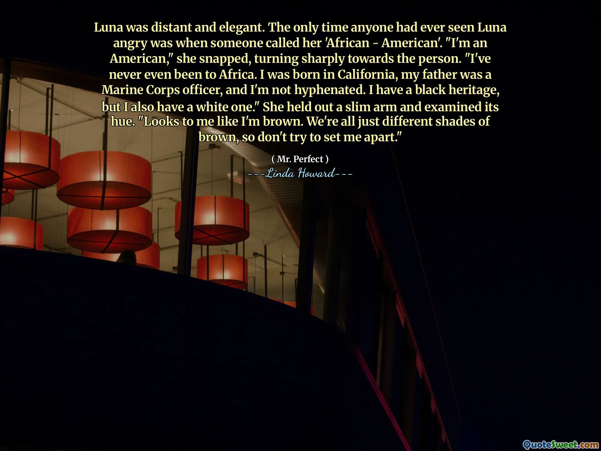 Luna was distant and elegant. The only time anyone had ever seen Luna angry was when someone called her 'African - American'. "I'm an American," she snapped, turning sharply towards the person. "I've never even been to Africa. I was born in California, my father was a Marine Corps officer, and I'm not hyphenated. I have a black heritage, but I also have a white one." She held out a slim arm and examined its hue. "Looks to me like I'm brown. We're all just different shades of brown, so don't try to set me apart."
