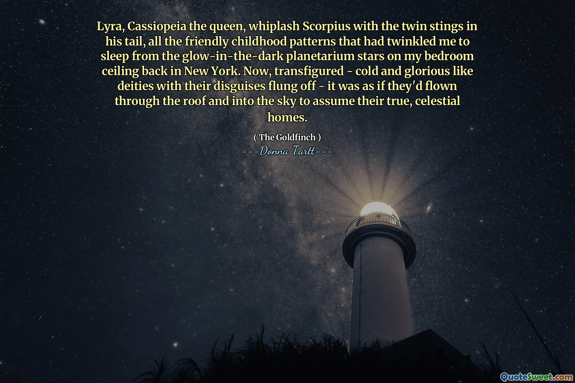 Lyra, Cassiopeia the queen, whiplash Scorpius with the twin stings in his tail, all the friendly childhood patterns that had twinkled me to sleep from the glow-in-the-dark planetarium stars on my bedroom ceiling back in New York. Now, transfigured - cold and glorious like deities with their disguises flung off - it was as if they'd flown through the roof and into the sky to assume their true, celestial homes.