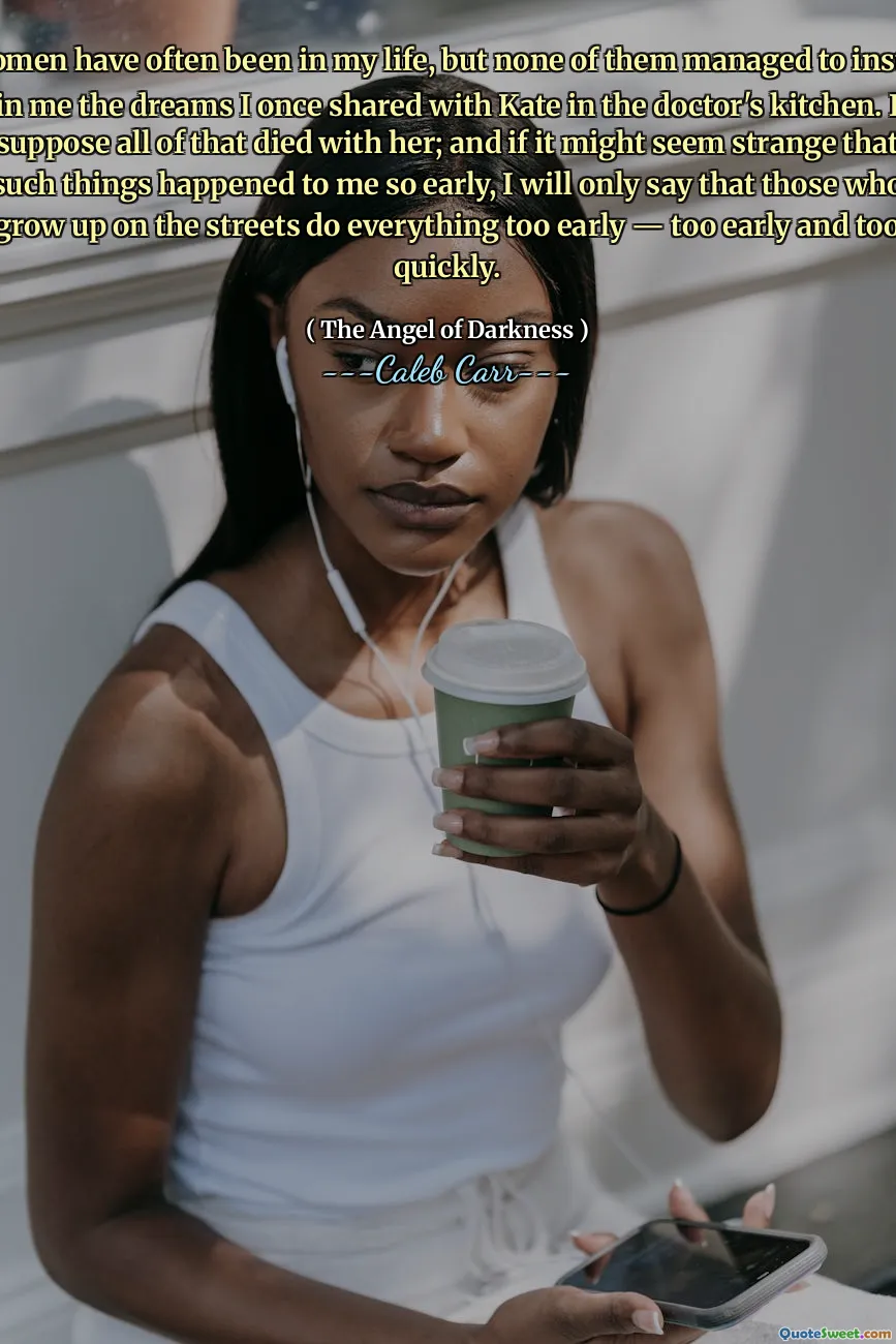 Women have often been in my life, but none of them managed to instill in me the dreams I once shared with Kate in the doctor's kitchen. I suppose all of that died with her; and if it might seem strange that such things happened to me so early, I will only say that those who grow up on the streets do everything too early — too early and too quickly.