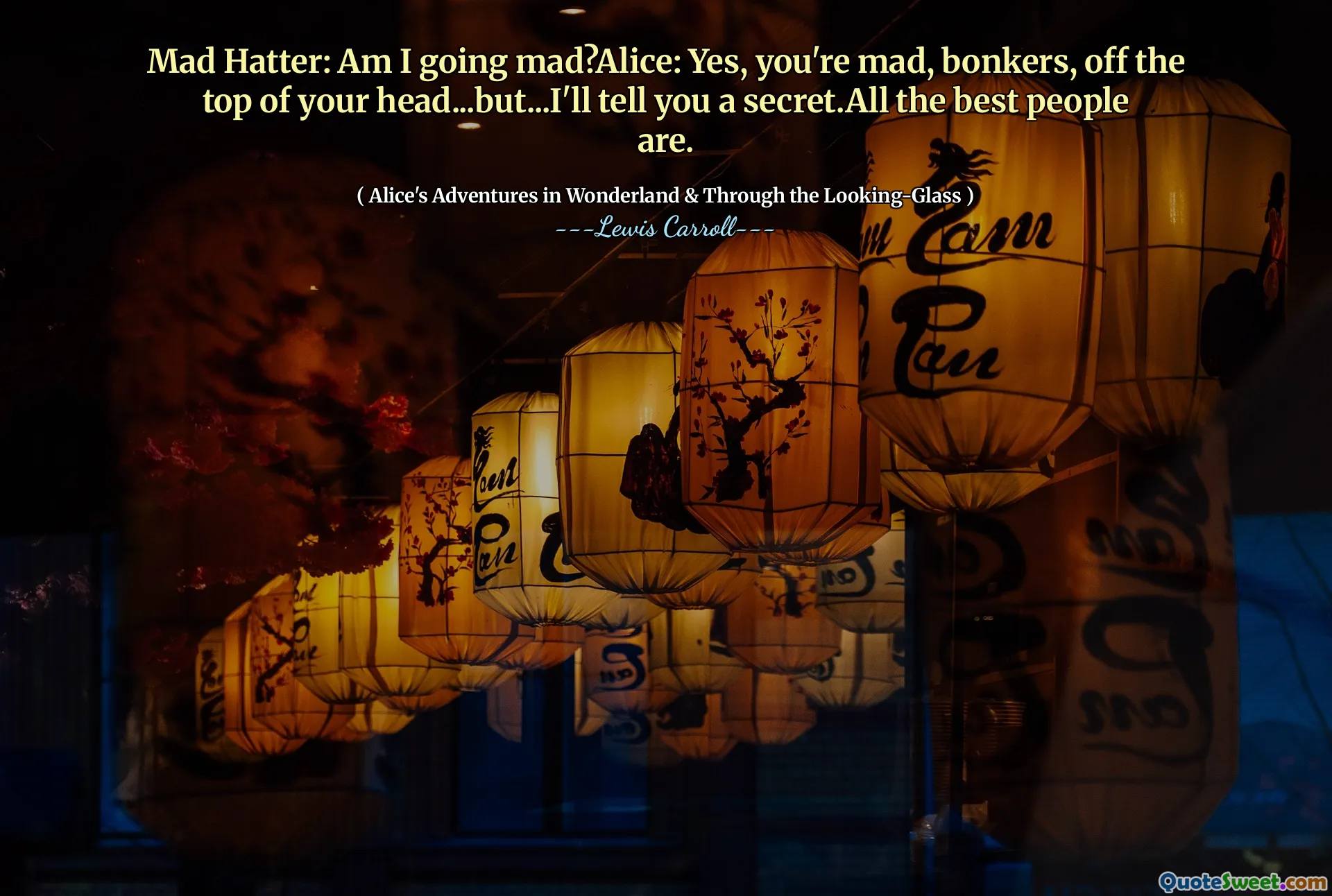 Mad Hatter: Am I going mad?Alice: Yes, you're mad, bonkers, off the top of your head...but...I'll tell you a secret.All the best people are.