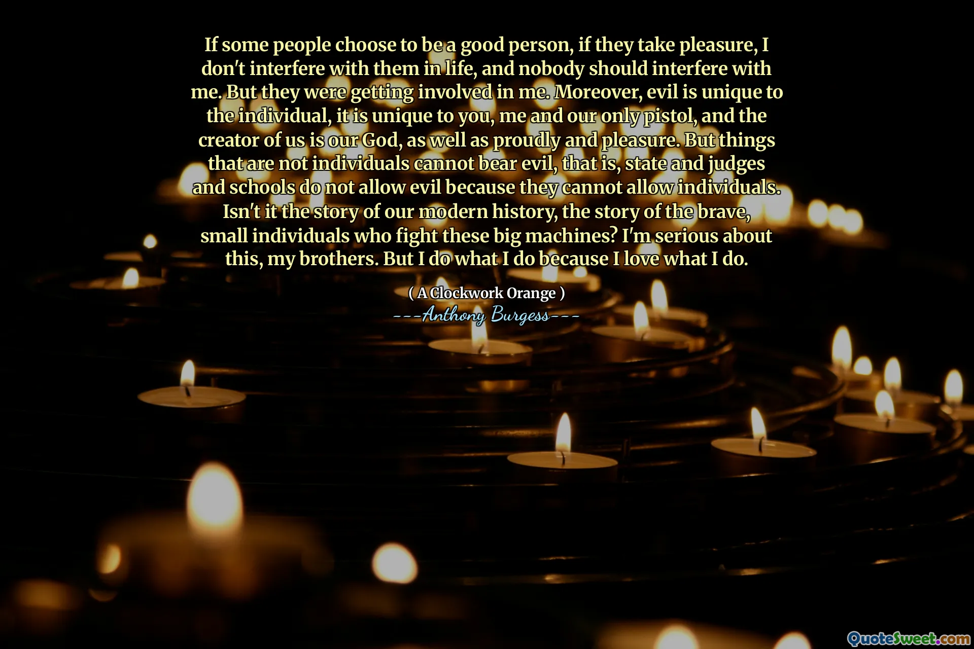 If some people choose to be a good person, if they take pleasure, I don't interfere with them in life, and nobody should interfere with me. But they were getting involved in me. Moreover, evil is unique to the individual, it is unique to you, me and our only pistol, and the creator of us is our God, as well as proudly and pleasure. But things that are not individuals cannot bear evil, that is, state and judges and schools do not allow evil because they cannot allow individuals. Isn't it the story of our modern history, the story of the brave, small individuals who fight these big machines? I'm serious about this, my brothers. But I do what I do because I love what I do.