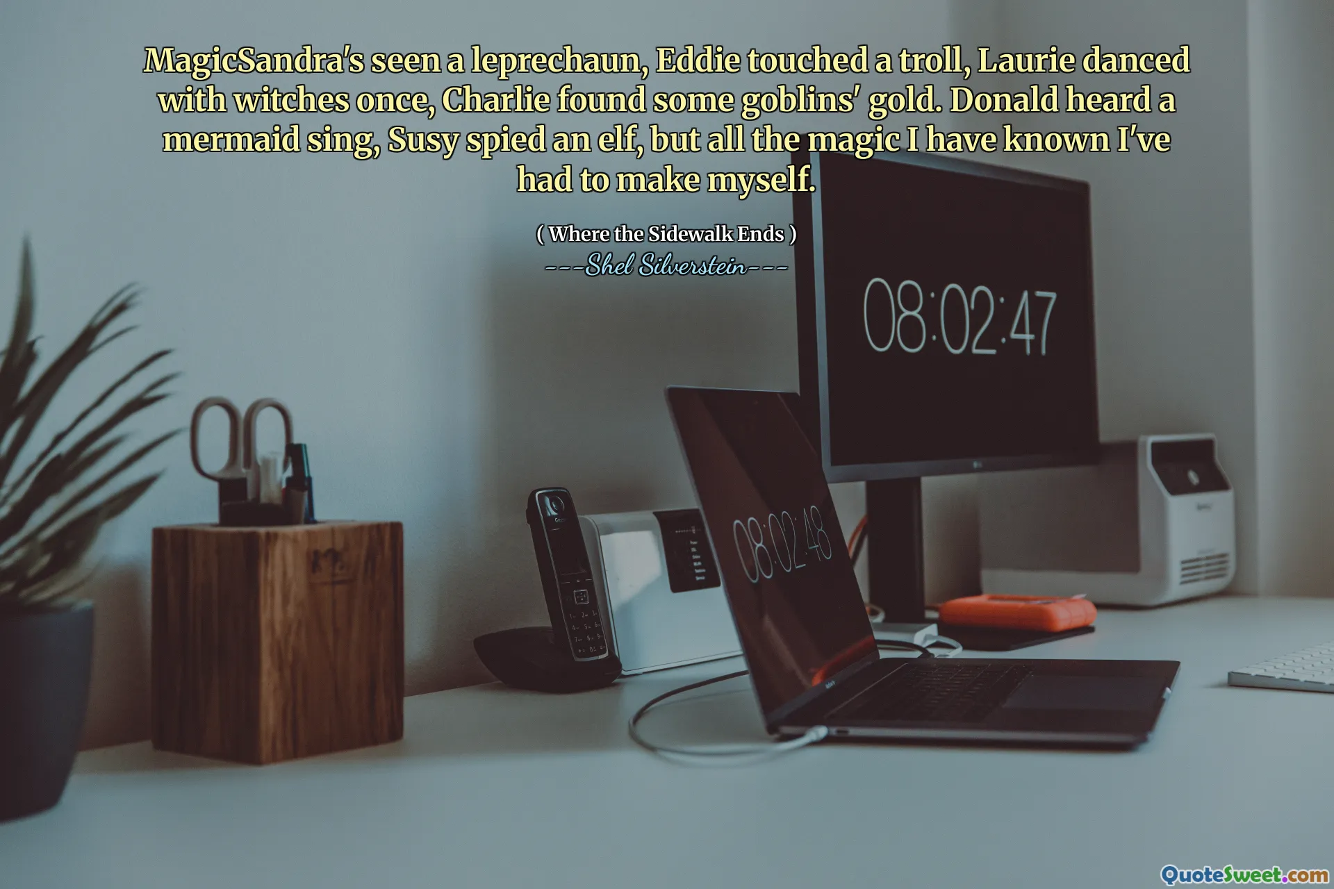 MagicSandra's seen a leprechaun, Eddie touched a troll, Laurie danced with witches once, Charlie found some goblins' gold. Donald heard a mermaid sing, Susy spied an elf, but all the magic I have known I've had to make myself.