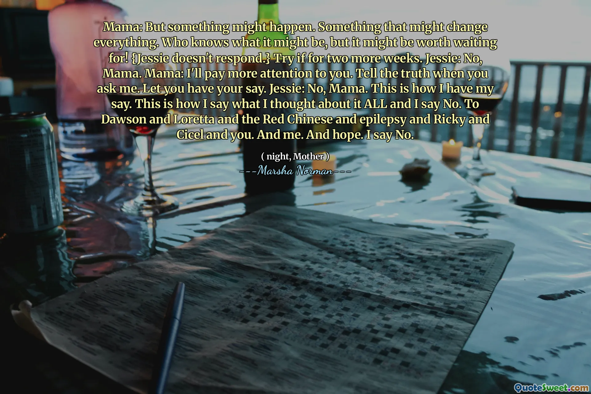 Mama: But something might happen. Something that might change everything. Who knows what it might be, but it might be worth waiting for! {Jessie doesn't respond.} Try if for two more weeks. Jessie: No, Mama. Mama: I'll pay more attention to you. Tell the truth when you ask me. Let you have your say. Jessie: No, Mama. This is how I have my say. This is how I say what I thought about it ALL and I say No. To Dawson and Loretta and the Red Chinese and epilepsy and Ricky and Cicel and you. And me. And hope. I say No.