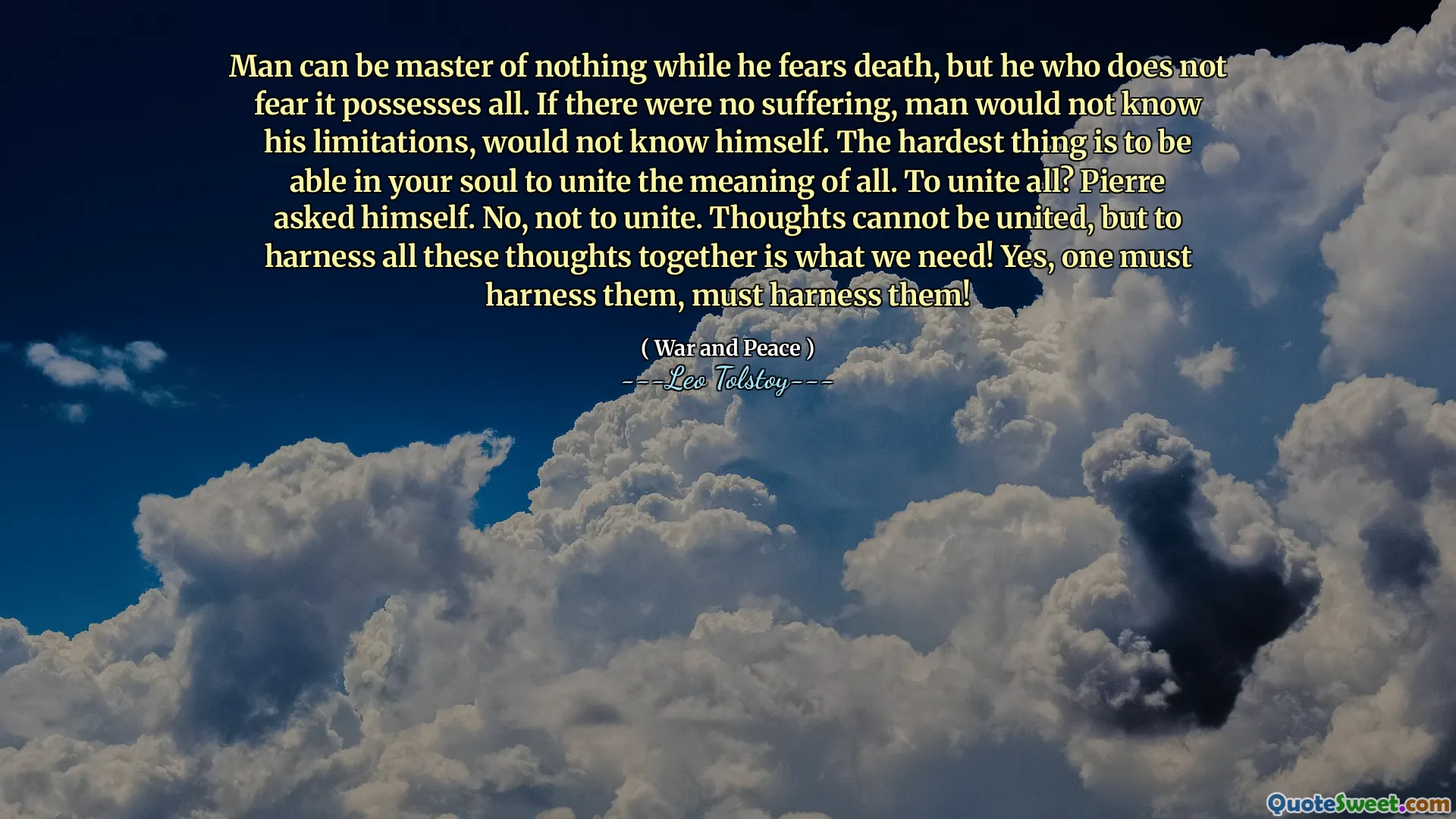 Man can be master of nothing while he fears death, but he who does not fear it possesses all. If there were no suffering, man would not know his limitations, would not know himself. The hardest thing is to be able in your soul to unite the meaning of all. To unite all? Pierre asked himself. No, not to unite. Thoughts cannot be united, but to harness all these thoughts together is what we need! Yes, one must harness them, must harness them!